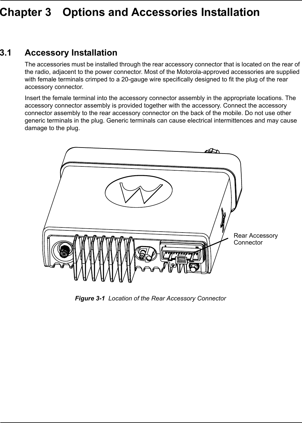 Chapter 3 Options and Accessories Installation3.1 Accessory InstallationThe accessories must be installed through the rear accessory connector that is located on the rear of the radio, adjacent to the power connector. Most of the Motorola-approved accessories are supplied with female terminals crimped to a 20-gauge wire specifically designed to fit the plug of the rear accessory connector.Insert the female terminal into the accessory connector assembly in the appropriate locations. The accessory connector assembly is provided together with the accessory. Connect the accessory connector assembly to the rear accessory connector on the back of the mobile. Do not use other generic terminals in the plug. Generic terminals can cause electrical intermittences and may cause damage to the plug.   Figure 3-1  Location of the Rear Accessory Connector Rear AccessoryConnector