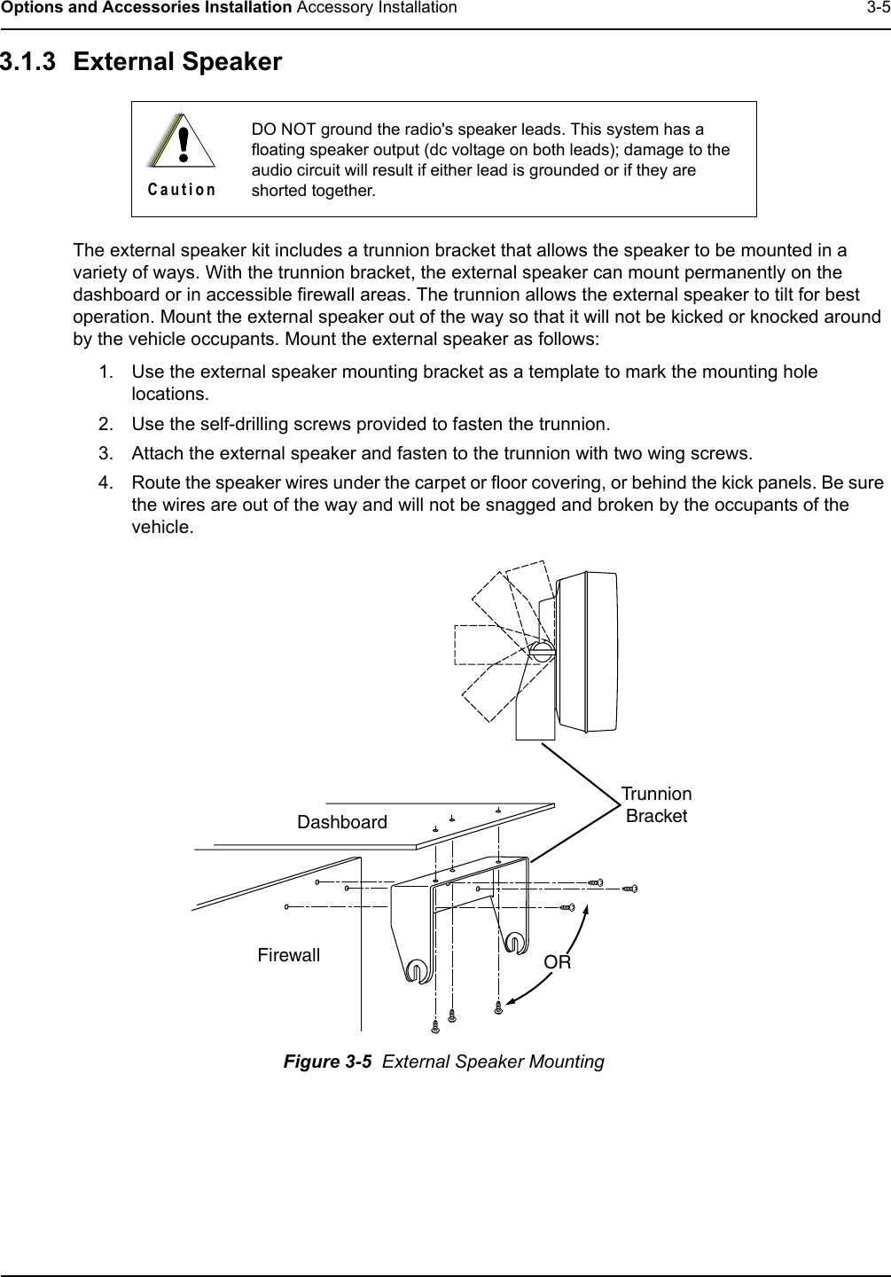 Options and Accessories Installation Accessory Installation 3-53.1.3 External Speaker The external speaker kit includes a trunnion bracket that allows the speaker to be mounted in a variety of ways. With the trunnion bracket, the external speaker can mount permanently on the dashboard or in accessible firewall areas. The trunnion allows the external speaker to tilt for best operation. Mount the external speaker out of the way so that it will not be kicked or knocked around by the vehicle occupants. Mount the external speaker as follows:1. Use the external speaker mounting bracket as a template to mark the mounting hole locations.2. Use the self-drilling screws provided to fasten the trunnion.3. Attach the external speaker and fasten to the trunnion with two wing screws.4. Route the speaker wires under the carpet or floor covering, or behind the kick panels. Be sure the wires are out of the way and will not be snagged and broken by the occupants of the vehicle.Figure 3-5  External Speaker MountingDO NOT ground the radio&apos;s speaker leads. This system has a floating speaker output (dc voltage on both leads); damage to the audio circuit will result if either lead is grounded or if they are shorted together.C a u t i o nDashboardFirewallTrunnionBracketOR