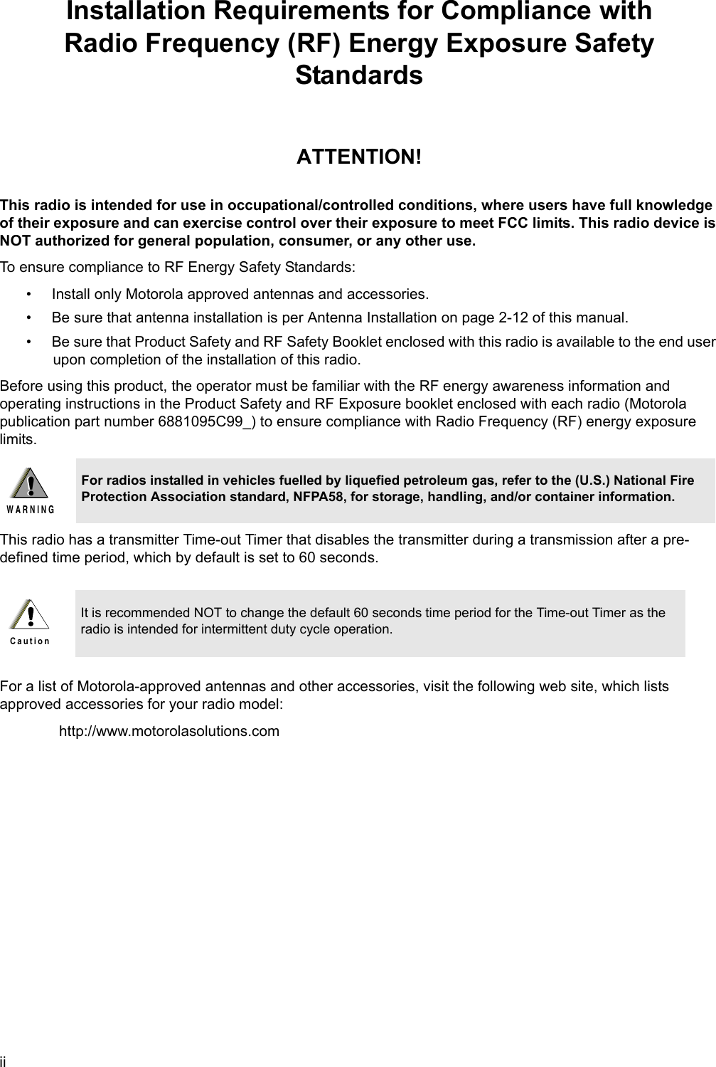 iiInstallation Requirements for Compliance withRadio Frequency (RF) Energy Exposure Safety StandardsATTENTION!This radio is intended for use in occupational/controlled conditions, where users have full knowledge of their exposure and can exercise control over their exposure to meet FCC limits. This radio device is NOT authorized for general population, consumer, or any other use.To ensure compliance to RF Energy Safety Standards:• Install only Motorola approved antennas and accessories.• Be sure that antenna installation is per Antenna Installation on page 2-12 of this manual.• Be sure that Product Safety and RF Safety Booklet enclosed with this radio is available to the end user upon completion of the installation of this radio.Before using this product, the operator must be familiar with the RF energy awareness information and operating instructions in the Product Safety and RF Exposure booklet enclosed with each radio (Motorola publication part number 6881095C99_) to ensure compliance with Radio Frequency (RF) energy exposure limits. This radio has a transmitter Time-out Timer that disables the transmitter during a transmission after a pre-defined time period, which by default is set to 60 seconds.For a list of Motorola-approved antennas and other accessories, visit the following web site, which lists approved accessories for your radio model: http://www.motorolasolutions.comFor radios installed in vehicles fuelled by liquefied petroleum gas, refer to the (U.S.) National Fire Protection Association standard, NFPA58, for storage, handling, and/or container information.It is recommended NOT to change the default 60 seconds time period for the Time-out Timer as the radio is intended for intermittent duty cycle operation.!W A R N I N G!C a u t i o n