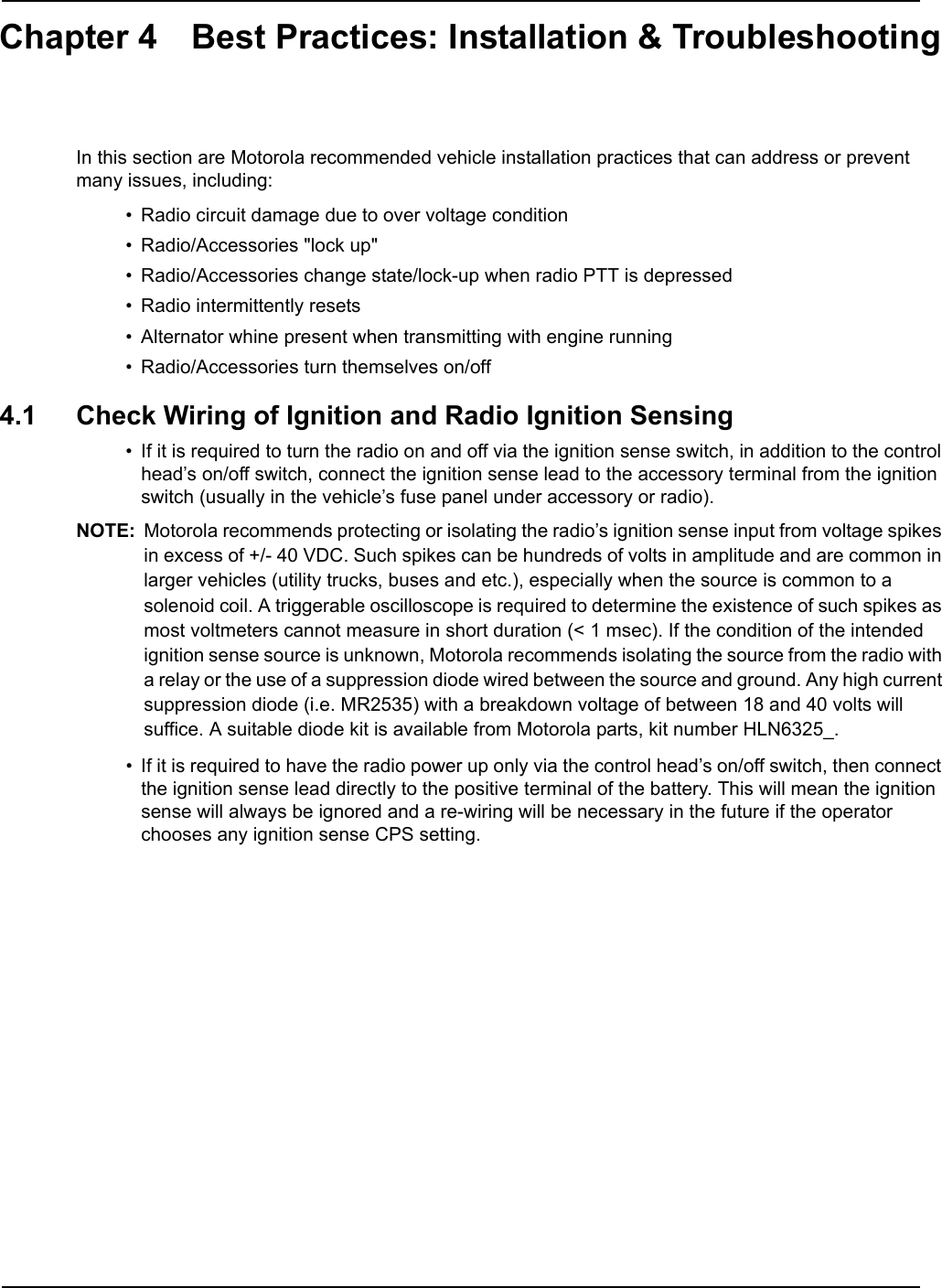 Chapter 4 Best Practices: Installation &amp; TroubleshootingIn this section are Motorola recommended vehicle installation practices that can address or prevent many issues, including:• Radio circuit damage due to over voltage condition• Radio/Accessories &quot;lock up&quot;• Radio/Accessories change state/lock-up when radio PTT is depressed• Radio intermittently resets• Alternator whine present when transmitting with engine running• Radio/Accessories turn themselves on/off4.1 Check Wiring of Ignition and Radio Ignition Sensing• If it is required to turn the radio on and off via the ignition sense switch, in addition to the control head’s on/off switch, connect the ignition sense lead to the accessory terminal from the ignition switch (usually in the vehicle’s fuse panel under accessory or radio).NOTE: Motorola recommends protecting or isolating the radio’s ignition sense input from voltage spikes in excess of +/- 40 VDC. Such spikes can be hundreds of volts in amplitude and are common in larger vehicles (utility trucks, buses and etc.), especially when the source is common to a solenoid coil. A triggerable oscilloscope is required to determine the existence of such spikes as most voltmeters cannot measure in short duration (&lt; 1 msec). If the condition of the intended ignition sense source is unknown, Motorola recommends isolating the source from the radio with a relay or the use of a suppression diode wired between the source and ground. Any high current suppression diode (i.e. MR2535) with a breakdown voltage of between 18 and 40 volts will suffice. A suitable diode kit is available from Motorola parts, kit number HLN6325_.• If it is required to have the radio power up only via the control head’s on/off switch, then connect the ignition sense lead directly to the positive terminal of the battery. This will mean the ignition sense will always be ignored and a re-wiring will be necessary in the future if the operator chooses any ignition sense CPS setting. 