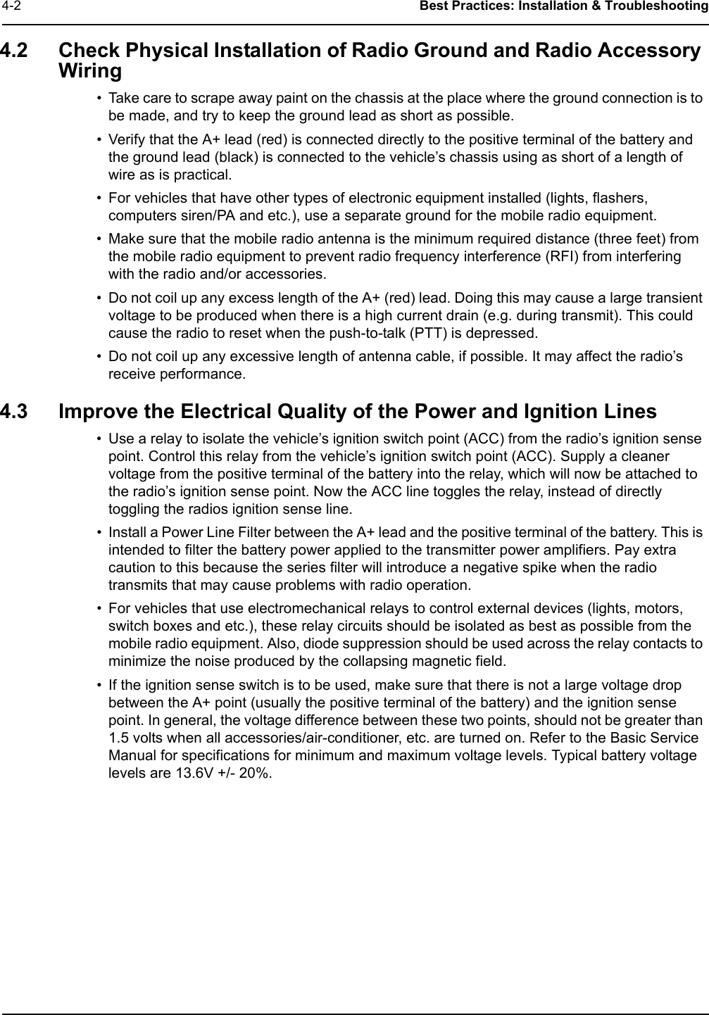 4-2 Best Practices: Installation &amp; Troubleshooting4.2 Check Physical Installation of Radio Ground and Radio Accessory Wiring• Take care to scrape away paint on the chassis at the place where the ground connection is to be made, and try to keep the ground lead as short as possible. • Verify that the A+ lead (red) is connected directly to the positive terminal of the battery and the ground lead (black) is connected to the vehicle’s chassis using as short of a length of wire as is practical.• For vehicles that have other types of electronic equipment installed (lights, flashers, computers siren/PA and etc.), use a separate ground for the mobile radio equipment.• Make sure that the mobile radio antenna is the minimum required distance (three feet) from the mobile radio equipment to prevent radio frequency interference (RFI) from interfering with the radio and/or accessories.• Do not coil up any excess length of the A+ (red) lead. Doing this may cause a large transient voltage to be produced when there is a high current drain (e.g. during transmit). This could cause the radio to reset when the push-to-talk (PTT) is depressed.• Do not coil up any excessive length of antenna cable, if possible. It may affect the radio’s receive performance.4.3 Improve the Electrical Quality of the Power and Ignition Lines• Use a relay to isolate the vehicle’s ignition switch point (ACC) from the radio’s ignition sense point. Control this relay from the vehicle’s ignition switch point (ACC). Supply a cleaner voltage from the positive terminal of the battery into the relay, which will now be attached to the radio’s ignition sense point. Now the ACC line toggles the relay, instead of directly toggling the radios ignition sense line.• Install a Power Line Filter between the A+ lead and the positive terminal of the battery. This is intended to filter the battery power applied to the transmitter power amplifiers. Pay extra caution to this because the series filter will introduce a negative spike when the radio transmits that may cause problems with radio operation. • For vehicles that use electromechanical relays to control external devices (lights, motors, switch boxes and etc.), these relay circuits should be isolated as best as possible from the mobile radio equipment. Also, diode suppression should be used across the relay contacts to minimize the noise produced by the collapsing magnetic field.• If the ignition sense switch is to be used, make sure that there is not a large voltage drop between the A+ point (usually the positive terminal of the battery) and the ignition sense point. In general, the voltage difference between these two points, should not be greater than 1.5 volts when all accessories/air-conditioner, etc. are turned on. Refer to the Basic Service Manual for specifications for minimum and maximum voltage levels. Typical battery voltage levels are 13.6V +/- 20%.