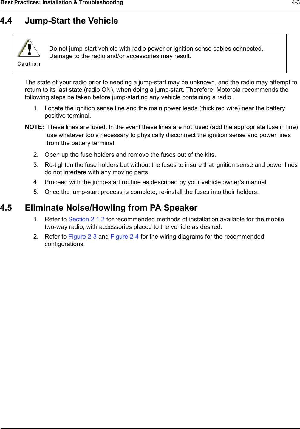 Best Practices: Installation &amp; Troubleshooting  4-34.4 Jump-Start the VehicleThe state of your radio prior to needing a jump-start may be unknown, and the radio may attempt to return to its last state (radio ON), when doing a jump-start. Therefore, Motorola recommends the following steps be taken before jump-starting any vehicle containing a radio.1. Locate the ignition sense line and the main power leads (thick red wire) near the battery positive terminal.NOTE: These lines are fused. In the event these lines are not fused (add the appropriate fuse in line) use whatever tools necessary to physically disconnect the ignition sense and power lines from the battery terminal.2. Open up the fuse holders and remove the fuses out of the kits.3. Re-tighten the fuse holders but without the fuses to insure that ignition sense and power lines do not interfere with any moving parts.4. Proceed with the jump-start routine as described by your vehicle owner’s manual.5. Once the jump-start process is complete, re-install the fuses into their holders.4.5 Eliminate Noise/Howling from PA Speaker1. Refer to Section 2.1.2 for recommended methods of installation available for the mobile two-way radio, with accessories placed to the vehicle as desired.2. Refer to Figure 2-3 and Figure 2-4 for the wiring diagrams for the recommended configurations.Do not jump-start vehicle with radio power or ignition sense cables connected. Damage to the radio and/or accessories may result.C a u t i o n