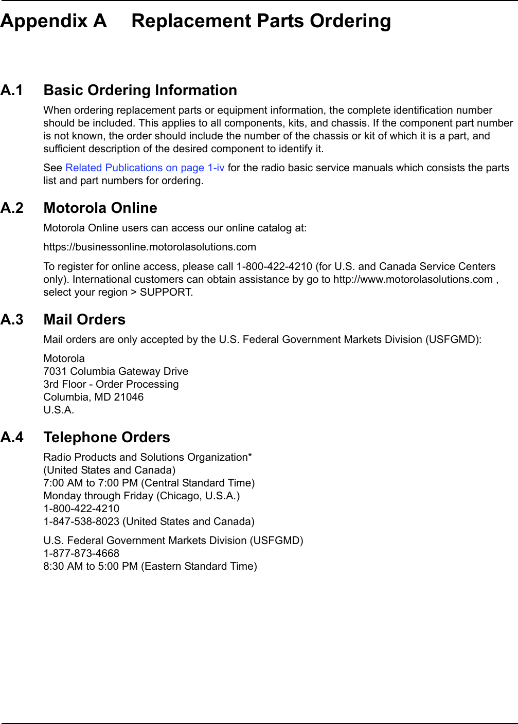 Appendix A Replacement Parts OrderingA.1 Basic Ordering InformationWhen ordering replacement parts or equipment information, the complete identification number should be included. This applies to all components, kits, and chassis. If the component part number is not known, the order should include the number of the chassis or kit of which it is a part, and sufficient description of the desired component to identify it.See Related Publications on page 1-iv for the radio basic service manuals which consists the parts list and part numbers for ordering.A.2 Motorola OnlineMotorola Online users can access our online catalog at: https://businessonline.motorolasolutions.comTo register for online access, please call 1-800-422-4210 (for U.S. and Canada Service Centers only). International customers can obtain assistance by go to http://www.motorolasolutions.com , select your region &gt; SUPPORT. A.3 Mail OrdersMail orders are only accepted by the U.S. Federal Government Markets Division (USFGMD):Motorola 7031 Columbia Gateway Drive3rd Floor - Order ProcessingColumbia, MD 21046U.S.A.A.4 Telephone OrdersRadio Products and Solutions Organization*(United States and Canada)7:00 AM to 7:00 PM (Central Standard Time)Monday through Friday (Chicago, U.S.A.)1-800-422-42101-847-538-8023 (United States and Canada)U.S. Federal Government Markets Division (USFGMD)1-877-873-46688:30 AM to 5:00 PM (Eastern Standard Time)