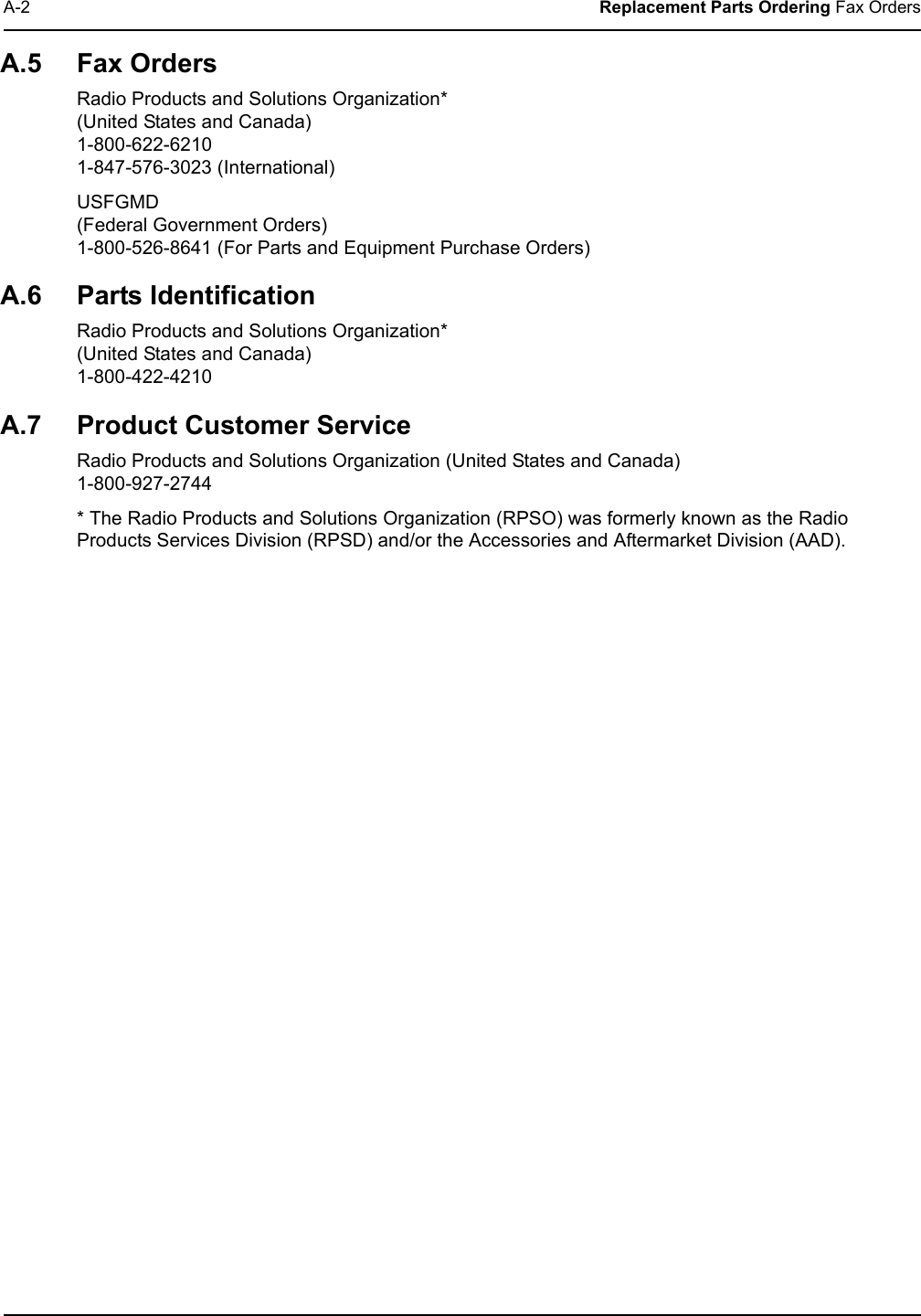 A-2 Replacement Parts Ordering Fax OrdersA.5 Fax OrdersRadio Products and Solutions Organization*(United States and Canada)1-800-622-62101-847-576-3023 (International)USFGMD(Federal Government Orders)1-800-526-8641 (For Parts and Equipment Purchase Orders)A.6 Parts IdentificationRadio Products and Solutions Organization*(United States and Canada)1-800-422-4210A.7 Product Customer ServiceRadio Products and Solutions Organization (United States and Canada)1-800-927-2744* The Radio Products and Solutions Organization (RPSO) was formerly known as the Radio Products Services Division (RPSD) and/or the Accessories and Aftermarket Division (AAD).