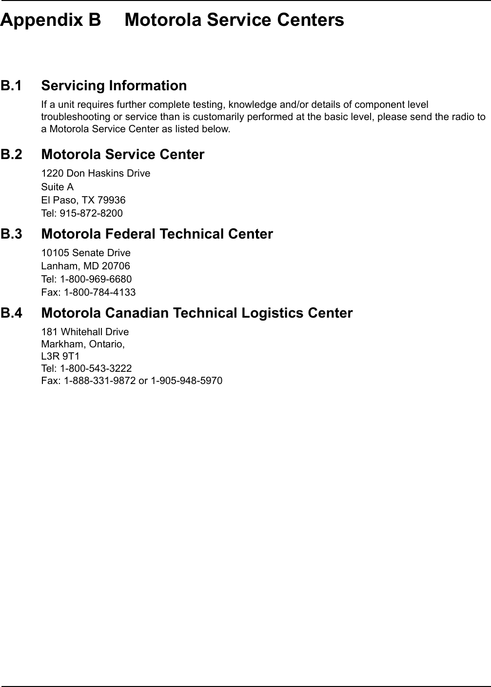 Appendix B Motorola Service CentersB.1 Servicing InformationIf a unit requires further complete testing, knowledge and/or details of component level troubleshooting or service than is customarily performed at the basic level, please send the radio to a Motorola Service Center as listed below.B.2 Motorola Service Center1220 Don Haskins DriveSuite AEl Paso, TX 79936Tel: 915-872-8200B.3 Motorola Federal Technical Center10105 Senate DriveLanham, MD 20706Tel: 1-800-969-6680Fax: 1-800-784-4133B.4 Motorola Canadian Technical Logistics Center181 Whitehall DriveMarkham, Ontario, L3R 9T1Tel: 1-800-543-3222Fax: 1-888-331-9872 or 1-905-948-5970