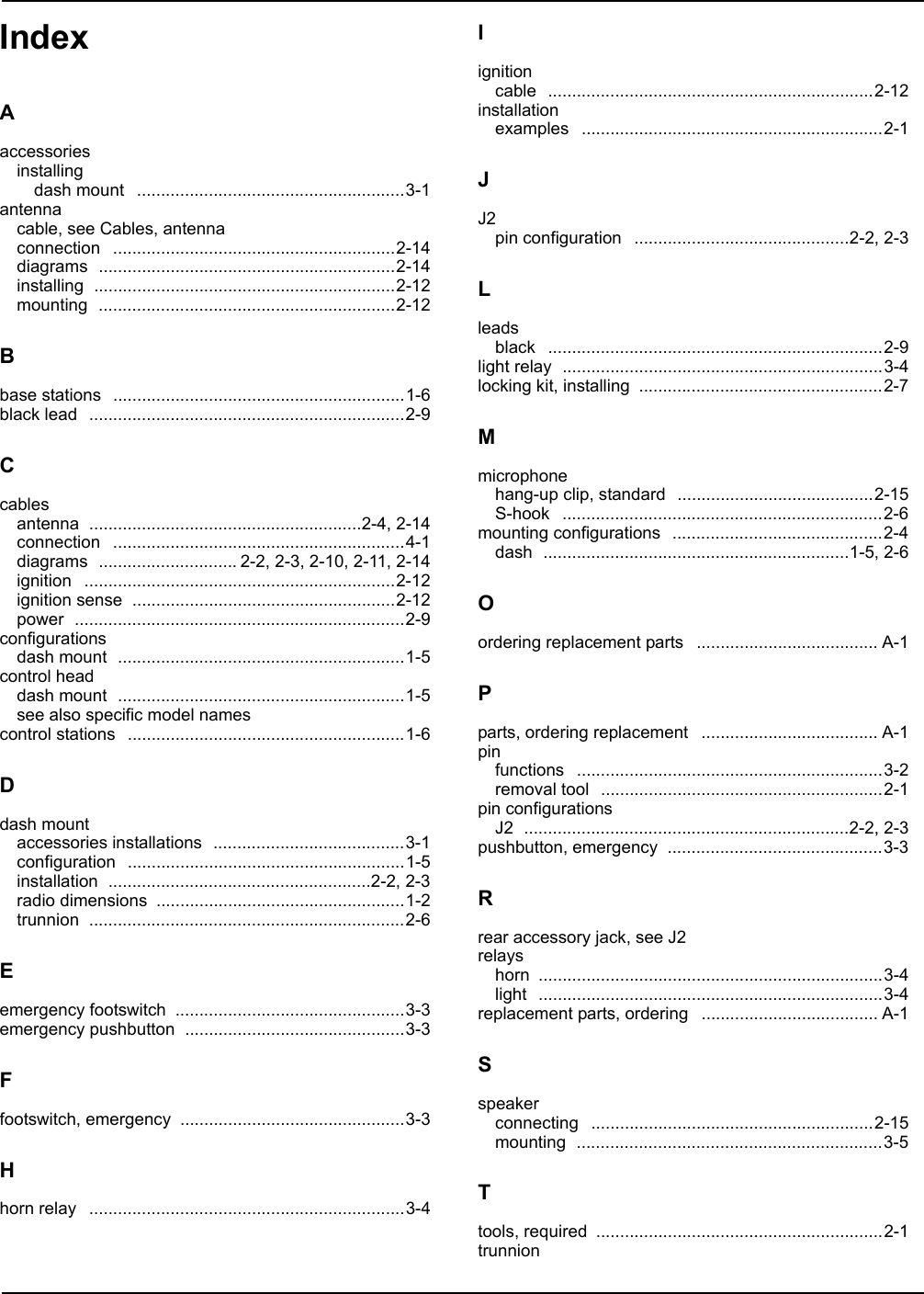 Index IndexAaccessoriesinstallingdash mount ........................................................3-1antennacable, see Cables, antennaconnection ...........................................................2-14diagrams ..............................................................2-14installing ...............................................................2-12mounting ..............................................................2-12Bbase stations .............................................................1-6black lead ..................................................................2-9Ccablesantenna .........................................................2-4, 2-14connection .............................................................4-1diagrams ............................. 2-2, 2-3, 2-10, 2-11, 2-14ignition .................................................................2-12ignition sense .......................................................2-12power .....................................................................2-9configurationsdash mount ............................................................1-5control headdash mount ............................................................1-5see also specific model namescontrol stations ..........................................................1-6Ddash mountaccessories installations ........................................3-1configuration ..........................................................1-5installation .......................................................2-2, 2-3radio dimensions ....................................................1-2trunnion ..................................................................2-6Eemergency footswitch ................................................3-3emergency pushbutton ..............................................3-3Ffootswitch, emergency ...............................................3-3Hhorn relay ..................................................................3-4Iignitioncable ....................................................................2-12installationexamples ...............................................................2-1JJ2pin configuration .............................................2-2, 2-3Lleadsblack ......................................................................2-9light relay ...................................................................3-4locking kit, installing ...................................................2-7Mmicrophonehang-up clip, standard .........................................2-15S-hook ...................................................................2-6mounting configurations ............................................2-4dash ................................................................1-5, 2-6Oordering replacement parts ...................................... A-1Pparts, ordering replacement ..................................... A-1pinfunctions ................................................................3-2removal tool ...........................................................2-1pin configurationsJ2 ....................................................................2-2, 2-3pushbutton, emergency .............................................3-3Rrear accessory jack, see J2relayshorn ........................................................................3-4light ........................................................................3-4replacement parts, ordering ..................................... A-1Sspeakerconnecting ...........................................................2-15mounting ................................................................3-5Ttools, required ............................................................2-1trunnion