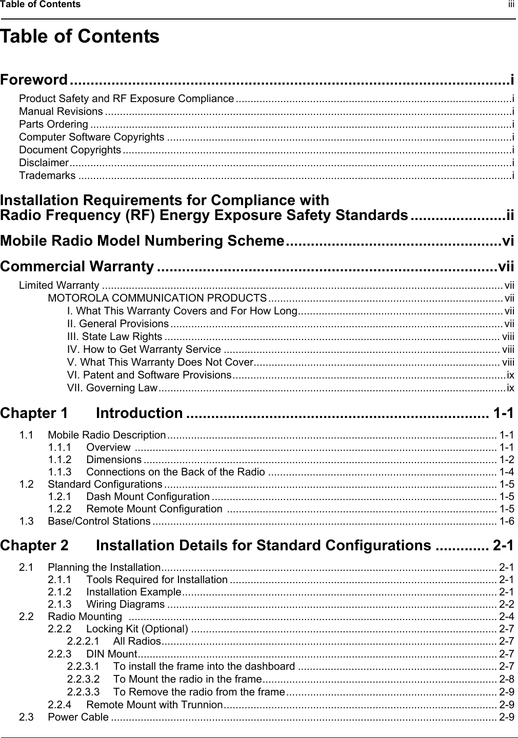 Table of Contents iiiTable of ContentsForeword..........................................................................................................iProduct Safety and RF Exposure Compliance .............................................................................................iManual Revisions .........................................................................................................................................iParts Ordering ..............................................................................................................................................iComputer Software Copyrights ....................................................................................................................iDocument Copyrights ...................................................................................................................................iDisclaimer.....................................................................................................................................................iTrademarks ..................................................................................................................................................iInstallation Requirements for Compliance withRadio Frequency (RF) Energy Exposure Safety Standards .......................iiMobile Radio Model Numbering Scheme....................................................viCommercial Warranty ..................................................................................viiLimited Warranty ....................................................................................................................................... viiMOTOROLA COMMUNICATION PRODUCTS............................................................................... viiI. What This Warranty Covers and For How Long..................................................................... viiII. General Provisions ................................................................................................................ viiIII. State Law Rights ................................................................................................................. viiiIV. How to Get Warranty Service ............................................................................................. viiiV. What This Warranty Does Not Cover................................................................................... viiiVI. Patent and Software Provisions............................................................................................ixVII. Governing Law.....................................................................................................................ixChapter 1 Introduction ......................................................................... 1-11.1 Mobile Radio Description............................................................................................................... 1-11.1.1 Overview .......................................................................................................................... 1-11.1.2 Dimensions ....................................................................................................................... 1-21.1.3 Connections on the Back of the Radio ............................................................................. 1-41.2 Standard Configurations ................................................................................................................ 1-51.2.1 Dash Mount Configuration ................................................................................................ 1-51.2.2 Remote Mount Configuration  ........................................................................................... 1-51.3 Base/Control Stations .................................................................................................................... 1-6Chapter 2 Installation Details for Standard Configurations ............. 2-12.1 Planning the Installation................................................................................................................. 2-12.1.1 Tools Required for Installation .......................................................................................... 2-12.1.2 Installation Example.......................................................................................................... 2-12.1.3 Wiring Diagrams ............................................................................................................... 2-22.2 Radio Mounting  ............................................................................................................................ 2-42.2.2 Locking Kit (Optional) ....................................................................................................... 2-72.2.2.1 All Radios................................................................................................................. 2-72.2.3 DIN Mount......................................................................................................................... 2-72.2.3.1 To install the frame into the dashboard ................................................................... 2-72.2.3.2 To Mount the radio in the frame............................................................................... 2-82.2.3.3 To Remove the radio from the frame....................................................................... 2-92.2.4 Remote Mount with Trunnion............................................................................................ 2-92.3 Power Cable .................................................................................................................................. 2-9