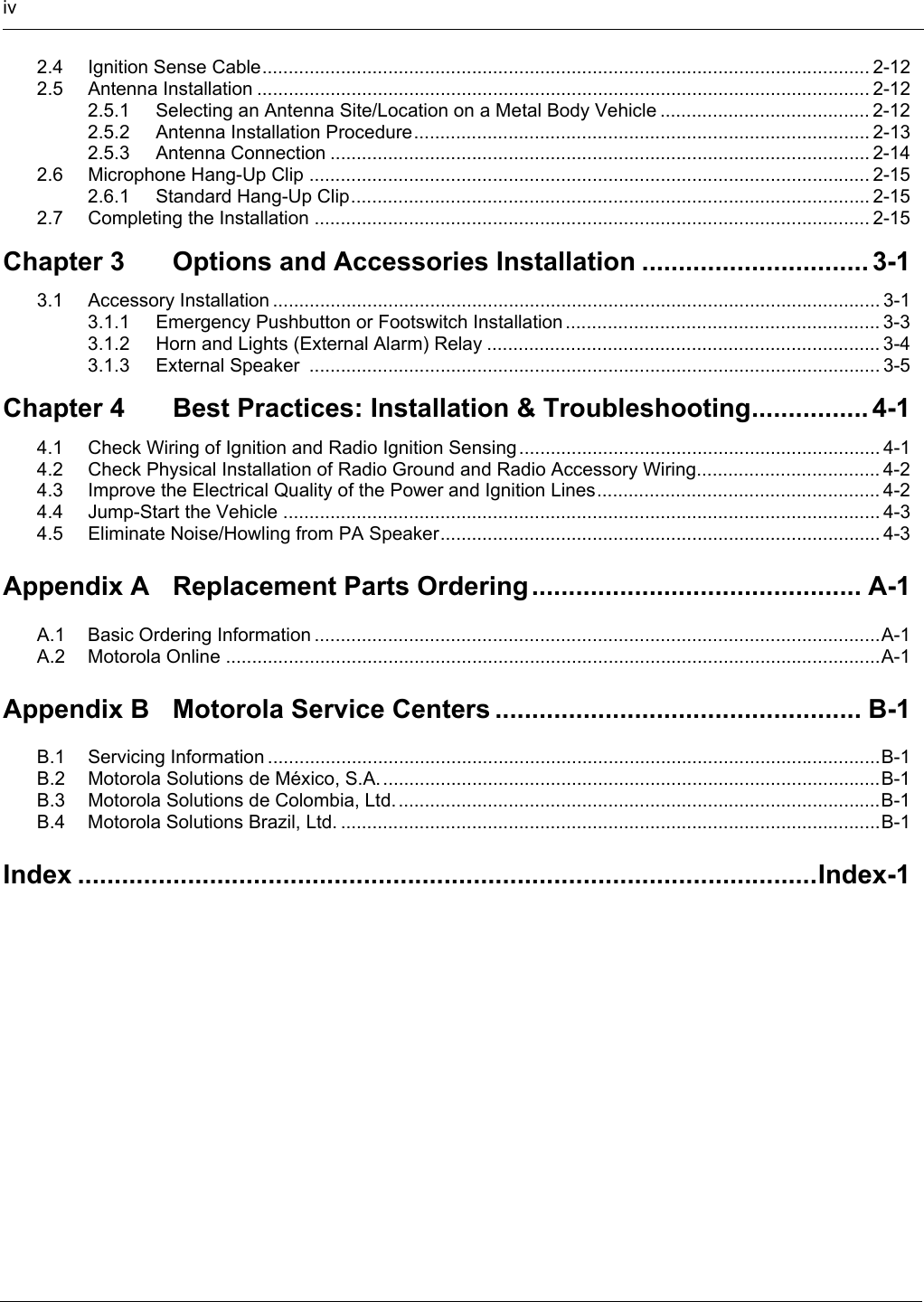 iv2.4 Ignition Sense Cable.................................................................................................................... 2-122.5 Antenna Installation ..................................................................................................................... 2-122.5.1 Selecting an Antenna Site/Location on a Metal Body Vehicle ........................................ 2-122.5.2 Antenna Installation Procedure....................................................................................... 2-132.5.3 Antenna Connection ....................................................................................................... 2-142.6 Microphone Hang-Up Clip ........................................................................................................... 2-152.6.1 Standard Hang-Up Clip................................................................................................... 2-152.7 Completing the Installation .......................................................................................................... 2-15Chapter 3 Options and Accessories Installation ............................... 3-13.1 Accessory Installation .................................................................................................................... 3-13.1.1 Emergency Pushbutton or Footswitch Installation ............................................................ 3-33.1.2 Horn and Lights (External Alarm) Relay ........................................................................... 3-43.1.3 External Speaker  ............................................................................................................. 3-5Chapter 4 Best Practices: Installation &amp; Troubleshooting................ 4-14.1 Check Wiring of Ignition and Radio Ignition Sensing ..................................................................... 4-14.2 Check Physical Installation of Radio Ground and Radio Accessory Wiring................................... 4-24.3 Improve the Electrical Quality of the Power and Ignition Lines...................................................... 4-24.4 Jump-Start the Vehicle .................................................................................................................. 4-34.5 Eliminate Noise/Howling from PA Speaker.................................................................................... 4-3Appendix A Replacement Parts Ordering ............................................. A-1A.1 Basic Ordering Information ............................................................................................................A-1A.2 Motorola Online .............................................................................................................................A-1Appendix B Motorola Service Centers .................................................. B-1B.1 Servicing Information .....................................................................................................................B-1B.2 Motorola Solutions de México, S.A. ...............................................................................................B-1B.3 Motorola Solutions de Colombia, Ltd.............................................................................................B-1B.4 Motorola Solutions Brazil, Ltd. .......................................................................................................B-1Index .....................................................................................................Index-1