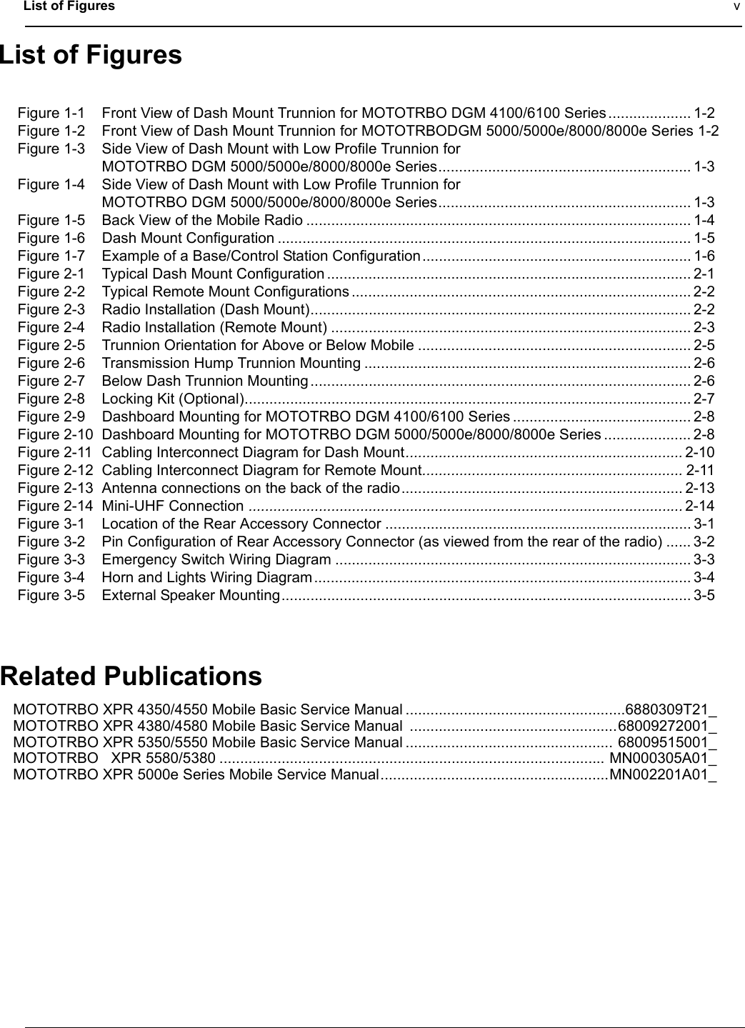 List of Figures vList of FiguresFigure 1-1 Front View of Dash Mount Trunnion for MOTOTRBO DGM 4100/6100 Series.................... 1-2Figure 1-2 Front View of Dash Mount Trunnion for MOTOTRBODGM 5000/5000e/8000/8000e Series 1-2Figure 1-3 Side View of Dash Mount with Low Profile Trunnion for MOTOTRBO DGM 5000/5000e/8000/8000e Series............................................................. 1-3Figure 1-4 Side View of Dash Mount with Low Profile Trunnion for MOTOTRBO DGM 5000/5000e/8000/8000e Series............................................................. 1-3Figure 1-5 Back View of the Mobile Radio ............................................................................................. 1-4Figure 1-6 Dash Mount Configuration .................................................................................................... 1-5Figure 1-7 Example of a Base/Control Station Configuration................................................................. 1-6Figure 2-1 Typical Dash Mount Configuration ........................................................................................ 2-1Figure 2-2 Typical Remote Mount Configurations .................................................................................. 2-2Figure 2-3 Radio Installation (Dash Mount)............................................................................................ 2-2Figure 2-4 Radio Installation (Remote Mount) ....................................................................................... 2-3Figure 2-5 Trunnion Orientation for Above or Below Mobile .................................................................. 2-5Figure 2-6 Transmission Hump Trunnion Mounting ............................................................................... 2-6Figure 2-7 Below Dash Trunnion Mounting............................................................................................ 2-6Figure 2-8 Locking Kit (Optional)............................................................................................................ 2-7Figure 2-9 Dashboard Mounting for MOTOTRBO DGM 4100/6100 Series ........................................... 2-8Figure 2-10 Dashboard Mounting for MOTOTRBO DGM 5000/5000e/8000/8000e Series ..................... 2-8Figure 2-11 Cabling Interconnect Diagram for Dash Mount................................................................... 2-10Figure 2-12 Cabling Interconnect Diagram for Remote Mount............................................................... 2-11Figure 2-13 Antenna connections on the back of the radio.................................................................... 2-13Figure 2-14 Mini-UHF Connection ......................................................................................................... 2-14Figure 3-1 Location of the Rear Accessory Connector .......................................................................... 3-1Figure 3-2 Pin Configuration of Rear Accessory Connector (as viewed from the rear of the radio) ...... 3-2Figure 3-3 Emergency Switch Wiring Diagram ...................................................................................... 3-3Figure 3-4 Horn and Lights Wiring Diagram........................................................................................... 3-4Figure 3-5 External Speaker Mounting................................................................................................... 3-5Related PublicationsMOTOTRBO XPR 4350/4550 Mobile Basic Service Manual .....................................................6880309T21_MOTOTRBO XPR 4380/4580 Mobile Basic Service Manual  ..................................................68009272001_MOTOTRBO XPR 5350/5550 Mobile Basic Service Manual .................................................. 68009515001_MOTOTRBO   XPR 5580/5380 ............................................................................................. MN000305A01_MOTOTRBO XPR 5000e Series Mobile Service Manual.......................................................MN002201A01_