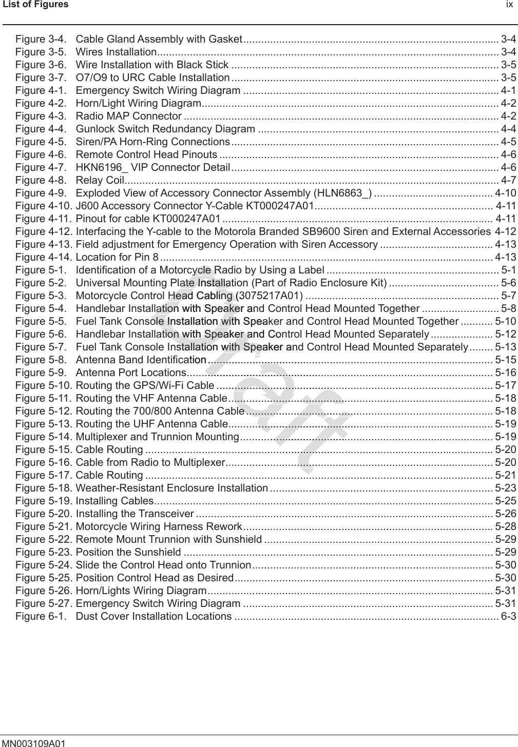 List of Figures ixMN003109A01Figure 3-4. Cable Gland Assembly with Gasket...................................................................................... 3-4Figure 3-5. Wires Installation................................................................................................................... 3-4Figure 3-6. Wire Installation with Black Stick .......................................................................................... 3-5Figure 3-7. O7/O9 to URC Cable Installation .......................................................................................... 3-5Figure 4-1. Emergency Switch Wiring Diagram ......................................................................................4-1Figure 4-2. Horn/Light Wiring Diagram.................................................................................................... 4-2Figure 4-3. Radio MAP Connector .......................................................................................................... 4-2Figure 4-4. Gunlock Switch Redundancy Diagram ................................................................................. 4-4Figure 4-5. Siren/PA Horn-Ring Connections.......................................................................................... 4-5Figure 4-6. Remote Control Head Pinouts .............................................................................................. 4-6Figure 4-7. HKN6196_ VIP Connector Detail.......................................................................................... 4-6Figure 4-8. Relay Coil.............................................................................................................................. 4-7Figure 4-9. Exploded View of Accessory Connector Assembly (HLN6863_) ........................................ 4-10Figure 4-10. J600 Accessory Connector Y-Cable KT000247A01............................................................ 4-11Figure 4-11. Pinout for cable KT000247A01 ........................................................................................... 4-11Figure 4-12. Interfacing the Y-cable to the Motorola Branded SB9600 Siren and External Accessories 4-12Figure 4-13. Field adjustment for Emergency Operation with Siren Accessory ...................................... 4-13Figure 4-14. Location for Pin 8 ................................................................................................................ 4-13Figure 5-1. Identification of a Motorcycle Radio by Using a Label .......................................................... 5-1Figure 5-2. Universal Mounting Plate Installation (Part of Radio Enclosure Kit) ..................................... 5-6Figure 5-3. Motorcycle Control Head Cabling (3075217A01) ................................................................. 5-7Figure 5-4. Handlebar Installation with Speaker and Control Head Mounted Together .......................... 5-8Figure 5-5. Fuel Tank Console Installation with Speaker and Control Head Mounted Together ........... 5-10Figure 5-6. Handlebar Installation with Speaker and Control Head Mounted Separately ..................... 5-12Figure 5-7. Fuel Tank Console Installation with Speaker and Control Head Mounted Separately........ 5-13Figure 5-8. Antenna Band Identification ................................................................................................ 5-15Figure 5-9. Antenna Port Locations....................................................................................................... 5-16Figure 5-10. Routing the GPS/Wi-Fi Cable ............................................................................................. 5-17Figure 5-11. Routing the VHF Antenna Cable......................................................................................... 5-18Figure 5-12. Routing the 700/800 Antenna Cable...................................................................................5-18Figure 5-13. Routing the UHF Antenna Cable......................................................................................... 5-19Figure 5-14. Multiplexer and Trunnion Mounting..................................................................................... 5-19Figure 5-15. Cable Routing ..................................................................................................................... 5-20Figure 5-16. Cable from Radio to Multiplexer.......................................................................................... 5-20Figure 5-17. Cable Routing ..................................................................................................................... 5-21Figure 5-18. Weather-Resistant Enclosure Installation ........................................................................... 5-23Figure 5-19. Installing Cables.................................................................................................................. 5-25Figure 5-20. Installing the Transceiver .................................................................................................... 5-26Figure 5-21. Motorcycle Wiring Harness Rework....................................................................................5-28Figure 5-22. Remote Mount Trunnion with Sunshield ............................................................................. 5-29Figure 5-23. Position the Sunshield ........................................................................................................ 5-29Figure 5-24. Slide the Control Head onto Trunnion................................................................................. 5-30Figure 5-25. Position Control Head as Desired....................................................................................... 5-30Figure 5-26. Horn/Lights Wiring Diagram................................................................................................ 5-31Figure 5-27. Emergency Switch Wiring Diagram .................................................................................... 5-31Figure 6-1. Dust Cover Installation Locations ......................................................................................... 6-3Draftycle Rycle Rate ate InstallatInstallaHeHead Cabling (3ad Cabling (lation lationwith Speaker anakeole Installation with Speakole Installation withtion tion with Speaker and with Speaker aConnstallation with Spstallation with Speaker aneaation...........................................................................................................................e ............................................................e.............................................................................e.......................................e.............................................................................................................................................................................................