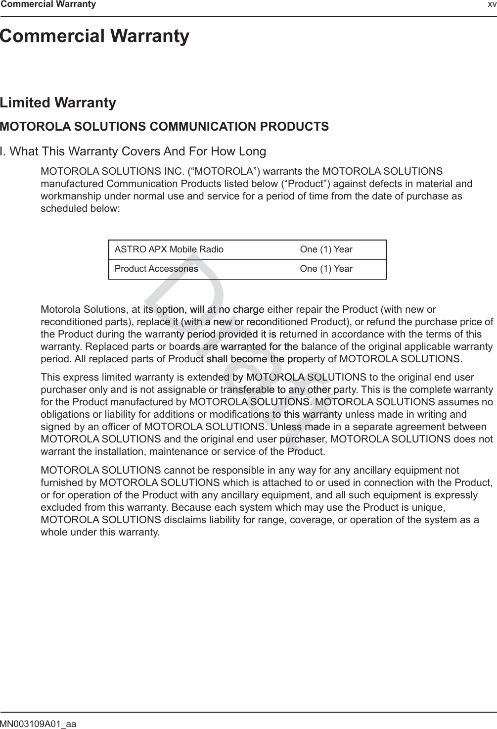 MN003109A01_aaCommercial Warranty xvCommercial WarrantyLimited WarrantyMOTOROLA SOLUTIONS COMMUNICATION PRODUCTSI. What This Warranty Covers And For How LongMOTOROLA SOLUTIONS INC. (“MOTOROLA”) warrants the MOTOROLA SOLUTIONS manufactured Communication Products listed below (“Product”) against defects in material and workmanship under normal use and service for a period of time from the date of purchase as scheduled below:Motorola Solutions, at its option, will at no charge either repair the Product (with new or reconditioned parts), replace it (with a new or reconditioned Product), or refund the purchase price of the Product during the warranty period provided it is returned in accordance with the terms of this warranty. Replaced parts or boards are warranted for the balance of the original applicable warranty period. All replaced parts of Product shall become the property of MOTOROLA SOLUTIONS.This express limited warranty is extended by MOTOROLA SOLUTIONS to the original end user purchaser only and is not assignable or transferable to any other party. This is the complete warranty for the Product manufactured by MOTOROLA SOLUTIONS. MOTOROLA SOLUTIONS assumes no obligations or liability for additions or modifications to this warranty unless made in writing and signed by an officer of MOTOROLA SOLUTIONS. Unless made in a separate agreement between MOTOROLA SOLUTIONS and the original end user purchaser, MOTOROLA SOLUTIONS does not warrant the installation, maintenance or service of the Product.MOTOROLA SOLUTIONS cannot be responsible in any way for any ancillary equipment not furnished by MOTOROLA SOLUTIONS which is attached to or used in connection with the Product, or for operation of the Product with any ancillary equipment, and all such equipment is expressly excluded from this warranty. Because each system which may use the Product is unique, MOTOROLA SOLUTIONS disclaims liability for range, coverage, or operation of the system as a whole under this warranty.ASTRO APX Mobile Radio One (1) YearProduct Accessories One (1) YearDraftts option, will at no chargets option, will at nace it (with a new or recondce it (with a new or nty period provided it isty period provide reards are warranted for the s are warranted fct shall ctbecome the propebecome theded by ed bMOTOROLA SOLUMOTOROLA SOLUransferable to any other paransferable to any other pLA A SOLUTIONS. MOSOLUTIONS. MOTORTions to this warrns to this warrantyanSD Unless made Unless mpurchasurcProProe Re ssoriesssorieDD