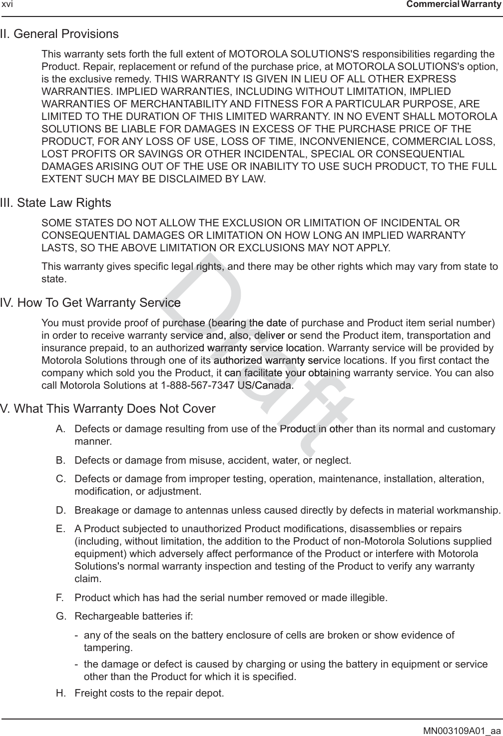 MN003109A01_aaxvi Commercial Warranty II. General ProvisionsThis warranty sets forth the full extent of MOTOROLA SOLUTIONS&apos;S responsibilities regarding the Product. Repair, replacement or refund of the purchase price, at MOTOROLA SOLUTIONS&apos;s option, is the exclusive remedy. THIS WARRANTY IS GIVEN IN LIEU OF ALL OTHER EXPRESS WARRANTIES. IMPLIED WARRANTIES, INCLUDING WITHOUT LIMITATION, IMPLIED WARRANTIES OF MERCHANTABILITY AND FITNESS FOR A PARTICULAR PURPOSE, ARE LIMITED TO THE DURATION OF THIS LIMITED WARRANTY. IN NO EVENT SHALL MOTOROLA SOLUTIONS BE LIABLE FOR DAMAGES IN EXCESS OF THE PURCHASE PRICE OF THE PRODUCT, FOR ANY LOSS OF USE, LOSS OF TIME, INCONVENIENCE, COMMERCIAL LOSS, LOST PROFITS OR SAVINGS OR OTHER INCIDENTAL, SPECIAL OR CONSEQUENTIAL DAMAGES ARISING OUT OF THE USE OR INABILITY TO USE SUCH PRODUCT, TO THE FULL EXTENT SUCH MAY BE DISCLAIMED BY LAW.III. State Law RightsSOME STATES DO NOT ALLOW THE EXCLUSION OR LIMITATION OF INCIDENTAL OR CONSEQUENTIAL DAMAGES OR LIMITATION ON HOW LONG AN IMPLIED WARRANTY LASTS, SO THE ABOVE LIMITATION OR EXCLUSIONS MAY NOT APPLY.This warranty gives specific legal rights, and there may be other rights which may vary from state to state.IV. How To Get Warranty ServiceYou must provide proof of purchase (bearing the date of purchase and Product item serial number) in order to receive warranty service and, also, deliver or send the Product item, transportation and insurance prepaid, to an authorized warranty service location. Warranty service will be provided by Motorola Solutions through one of its authorized warranty service locations. If you first contact the company which sold you the Product, it can facilitate your obtaining warranty service. You can also call Motorola Solutions at 1-888-567-7347 US/Canada.V. What This Warranty Does Not CoverA. Defects or damage resulting from use of the Product in other than its normal and customary manner.B. Defects or damage from misuse, accident, water, or neglect.C. Defects or damage from improper testing, operation, maintenance, installation, alteration, modification, or adjustment.D. Breakage or damage to antennas unless caused directly by defects in material workmanship.E. A Product subjected to unauthorized Product modifications, disassemblies or repairs (including, without limitation, the addition to the Product of non-Motorola Solutions supplied equipment) which adversely affect performance of the Product or interfere with Motorola Solutions&apos;s normal warranty inspection and testing of the Product to verify any warranty claim.F. Product which has had the serial number removed or made illegible.G. Rechargeable batteries if:- any of the seals on the battery enclosure of cells are broken or show evidence of tampering.- the damage or defect is caused by charging or using the battery in equipment or service other than the Product for which it is specified.H. Freight costs to the repair depot.Nal rights, aal rights, arvicerviceurchase (bearing the daurchase (bearing thte rvice and, also, device and, also, deliver or sled warranty servwarranty service locatioice s authorized warrantys authorized warran servt can facilitate your obtainin facilitate your obtaini7 US/Canada.US/Canada.e PrProduct in othuct in or