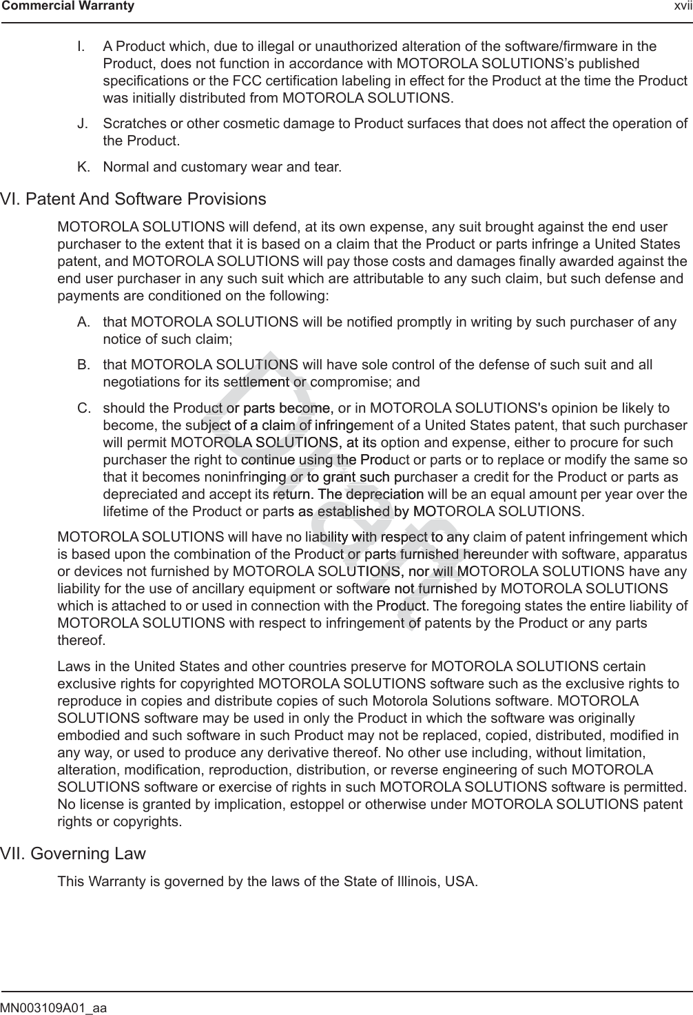 MN003109A01_aaCommercial Warranty xviiI. A Product which, due to illegal or unauthorized alteration of the software/firmware in the Product, does not function in accordance with MOTOROLA SOLUTIONS’s published specifications or the FCC certification labeling in effect for the Product at the time the Product was initially distributed from MOTOROLA SOLUTIONS.J. Scratches or other cosmetic damage to Product surfaces that does not affect the operation of the Product.K. Normal and customary wear and tear.VI. Patent And Software ProvisionsMOTOROLA SOLUTIONS will defend, at its own expense, any suit brought against the end user purchaser to the extent that it is based on a claim that the Product or parts infringe a United States patent, and MOTOROLA SOLUTIONS will pay those costs and damages finally awarded against the end user purchaser in any such suit which are attributable to any such claim, but such defense and payments are conditioned on the following:A. that MOTOROLA SOLUTIONS will be notified promptly in writing by such purchaser of any notice of such claim;B. that MOTOROLA SOLUTIONS will have sole control of the defense of such suit and all negotiations for its settlement or compromise; andC. should the Product or parts become, or in MOTOROLA SOLUTIONS&apos;s opinion be likely to become, the subject of a claim of infringement of a United States patent, that such purchaser will permit MOTOROLA SOLUTIONS, at its option and expense, either to procure for such purchaser the right to continue using the Product or parts or to replace or modify the same so that it becomes noninfringing or to grant such purchaser a credit for the Product or parts as depreciated and accept its return. The depreciation will be an equal amount per year over the lifetime of the Product or parts as established by MOTOROLA SOLUTIONS.MOTOROLA SOLUTIONS will have no liability with respect to any claim of patent infringement which is based upon the combination of the Product or parts furnished hereunder with software, apparatus or devices not furnished by MOTOROLA SOLUTIONS, nor will MOTOROLA SOLUTIONS have any liability for the use of ancillary equipment or software not furnished by MOTOROLA SOLUTIONS which is attached to or used in connection with the Product. The foregoing states the entire liability of MOTOROLA SOLUTIONS with respect to infringement of patents by the Product or any parts thereof.Laws in the United States and other countries preserve for MOTOROLA SOLUTIONS certain exclusive rights for copyrighted MOTOROLA SOLUTIONS software such as the exclusive rights to reproduce in copies and distribute copies of such Motorola Solutions software. MOTOROLA SOLUTIONS software may be used in only the Product in which the software was originally embodied and such software in such Product may not be replaced, copied, distributed, modified in any way, or used to produce any derivative thereof. No other use including, without limitation, alteration, modification, reproduction, distribution, or reverse engineering of such MOTOROLA SOLUTIONS software or exercise of rights in such MOTOROLA SOLUTIONS software is permitted. No license is granted by implication, estoppel or otherwise under MOTOROLA SOLUTIONS patent rights or copyrights.VII. Governing LawThis Warranty is governed by the laws of the State of Illinois, USA.DraftUTIONSUTIONSettlement or coettlement or cuct or parts become, ouct or parts becomubject of a claim ofbject of a claim of infringeffROLA SOLUTIONS, at its ROLA SOLUTIONSo continue using the Produo continue using theinging or to grant such purg or to grant sus retureturn. The depreciation deprects as s established by MOTOestablished by MOTiability with respect to any ability with respect to anuct or uct or parts furnished hereparts furnished heLUTIONS, nor will MOUTIONS, nor will Mware not furnware not furnishhProduct. Toductnt of nt of