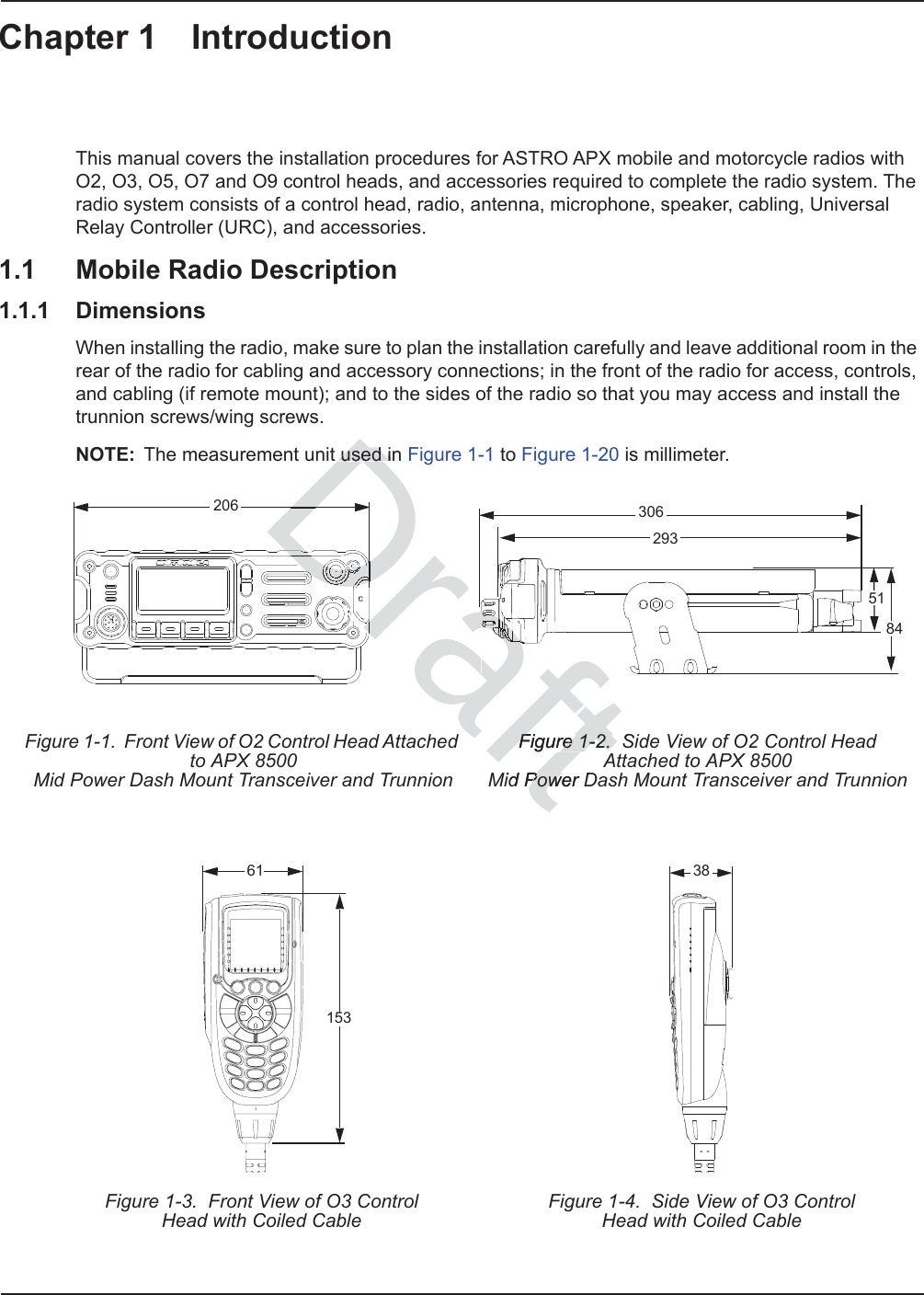 Chapter 1 IntroductionThis manual covers the installation procedures for ASTRO APX mobile and motorcycle radios with O2, O3, O5, O7 and O9 control heads, and accessories required to complete the radio system. The radio system consists of a control head, radio, antenna, microphone, speaker, cabling, Universal Relay Controller (URC), and accessories.1.1 Mobile Radio Description1.1.1 DimensionsWhen installing the radio, make sure to plan the installation carefully and leave additional room in the rear of the radio for cabling and accessory connections; in the front of the radio for access, controls, and cabling (if remote mount); and to the sides of the radio so that you may access and install the trunnion screws/wing screws.NOTE: The measurement unit used in Figure 1-1 to Figure 1-20 is millimeter.Figure 1-1.  Front View of O2 Control Head Attached to APX 8500Mid Power Dash Mount Transceiver and TrunnionFigure 1-2.  Side View of O2 Control Head Attached to APX 8500 Mid Power Dash Mount Transceiver and TrunnionFigure 1-3.  Front View of O3 ControlHead with Coiled CableFigure 1-4.  Side View of O3 ControlHead with Coiled Cable20630651842936115338Draftused inused iFigure 1-2.  SFigure 1-2.  Aid Power DPoweDrDrDrDDrDDDDDDDDDDDDrDDDDrDrDDrrDrrDDDDDDDDDDDDDDDDDDDDDDDDDDDDDrrDDDDDDDDDrrDrrDrDDDDDDDDDDDDDDDDDDDDDDDDDDDDDDDDDDDDDDDDDDDDDDDDDDDDrDrDDDDDDDDDDDDDDDDDDDDDDDDDDDDDDDDDDDrDDDDDrDrDDDDDDDDDDDrDrDrDDDDDDDDDDDDDDDDDDDDDDDDDDDDDDDDrrrDDrDrDDrDDDDrDDDDafaaaaaaaaaaaaaaaaaaaaaaaaaaaaaaaafaaaaaaaaaaaaaaaaaaaaaaafaafaaaaaaaaaaaaaaaaaaafafafafafafafaaafaafaafafafafafaafafafafafafaaaaaaafaaaaaaaaafafafafafaaaafafafafaaaaaaaaaaaaaaaafaaaaaaaaafaaaaaaaaaaaaaaaaaaaaaaaaaaaaaaaaaaaaaaaaaaaaaaaaaaaaaaaaaaaaaaaaaaaaaaaaaaaaaaaaaaaafafafafafafaaaaaaaafafaaaaaaaaaaaaaaaaaaaafaaaaaaaaaaaaaaaaaaaaaaaaaaaaaaaaaaaaaaaaaaaaaaaaaaaaaaaaaaaaaaaaaaafafafafafafaafafafaaaaaaaaaaaaaaaaaaaaaaaaaafaafafafafafafafafafafafafaaaaaaaaaaaafaaaaaaaaaaaaaaaaaaaaaaaaaaaaaaaaaaaaaaaaaaaaaaaaaaaaaaa