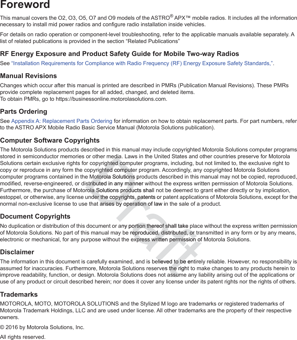 iForewordThis manual covers the O2, O3, O5, O7 and O9 models of the ASTRO® APX™ mobile radios. It includes all the information necessary to install mid power radios and configure radio installation inside vehicles.For details on radio operation or component-level troubleshooting, refer to the applicable manuals available separately. A list of related publications is provided in the section “Related Publications”RF Energy Exposure and Product Safety Guide for Mobile Two-way RadiosSee “Installation Requirements for Compliance with Radio Frequency (RF) Energy Exposure Safety Standards,”.Manual RevisionsChanges which occur after this manual is printed are described in PMRs (Publication Manual Revisions). These PMRs provide complete replacement pages for all added, changed, and deleted items.  To obtain PMRs, go to https://businessonline.motorolasolutions.com.Parts OrderingSee Appendix A: Replacement Parts Ordering for information on how to obtain replacement parts. For part numbers, refer to the ASTRO APX Mobile Radio Basic Service Manual (Motorola Solutions publication).Computer Software CopyrightsThe Motorola Solutions products described in this manual may include copyrighted Motorola Solutions computer programs stored in semiconductor memories or other media. Laws in the United States and other countries preserve for Motorola Solutions certain exclusive rights for copyrighted computer programs, including, but not limited to, the exclusive right to copy or reproduce in any form the copyrighted computer program. Accordingly, any copyrighted Motorola Solutions computer programs contained in the Motorola Solutions products described in this manual may not be copied, reproduced, modified, reverse-engineered, or distributed in any manner without the express written permission of Motorola Solutions. Furthermore, the purchase of Motorola Solutions products shall not be deemed to grant either directly or by implication, estoppel, or otherwise, any license under the copyrights, patents or patent applications of Motorola Solutions, except for the normal non-exclusive license to use that arises by operation of law in the sale of a product.Document CopyrightsNo duplication or distribution of this document or any portion thereof shall take place without the express written permission of Motorola Solutions. No part of this manual may be reproduced, distributed, or transmitted in any form or by any means, electronic or mechanical, for any purpose without the express written permission of Motorola Solutions.DisclaimerThe information in this document is carefully examined, and is believed to be entirely reliable. However, no responsibility is assumed for inaccuracies. Furthermore, Motorola Solutions reserves the right to make changes to any products herein to improve readability, function, or design. Motorola Solutions does not assume any liability arising out of the applications or use of any product or circuit described herein; nor does it cover any license under its patent rights nor the rights of others.TrademarksMOTOROLA, MOTO, MOTOROLA SOLUTIONS and the Stylized M logo are trademarks or registered trademarks of Motorola Trademark Holdings, LLC and are used under license. All other trademarks are the property of their respective owners.© 2016 by Motorola Solutions, Inc.All rights reserved.diadiaghted comghted comghted computeghted computMotorola Solutions prMotorola Solutionsstributed in any manner stributed in any manwrola Solutions products shall rola Solutions produder the copyrights, patents order the copyrights, paarises arisesby operation of law inby operation oany portion thereof shall take portion thereof se reproduceproduced, distributed, or ted, distributed, or xpress written permission of xpress written permission oelieved to be entelieved to bees the righthe assumssu