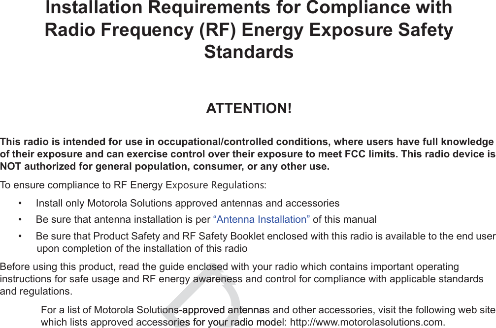 iiInstallation Requirements for Compliance withRadio Frequency (RF) Energy Exposure Safety StandardsATTENTION!This radio is intended for use in occupational/controlled conditions, where users have full knowledge of their exposure and can exercise control over their exposure to meet FCC limits. This radio device is NOT authorized for general population, consumer, or any other use.To ensure compliance to RF Energy Exposure Regulations:• Install only Motorola Solutions approved antennas and accessories• Be sure that antenna installation is per “Antenna Installation” of this manual• Be sure that Product Safety and RF Safety Booklet enclosed with this radio is available to the end user upon completion of the installation of this radio Before using this product, read the guide enclosed with your radio which contains important operating instructions for safe usage and RF energy awareness and control for compliance with applicable standards and regulations.For a list of Motorola Solutions-approved antennas and other accessories, visit the following web site which lists approved accessories for your radio model: http://www.motorolasolutions.com.Draftclosedclosedy awarenesy awarenestions-approved antennasions-approved antesories for your radio modesories for your radio