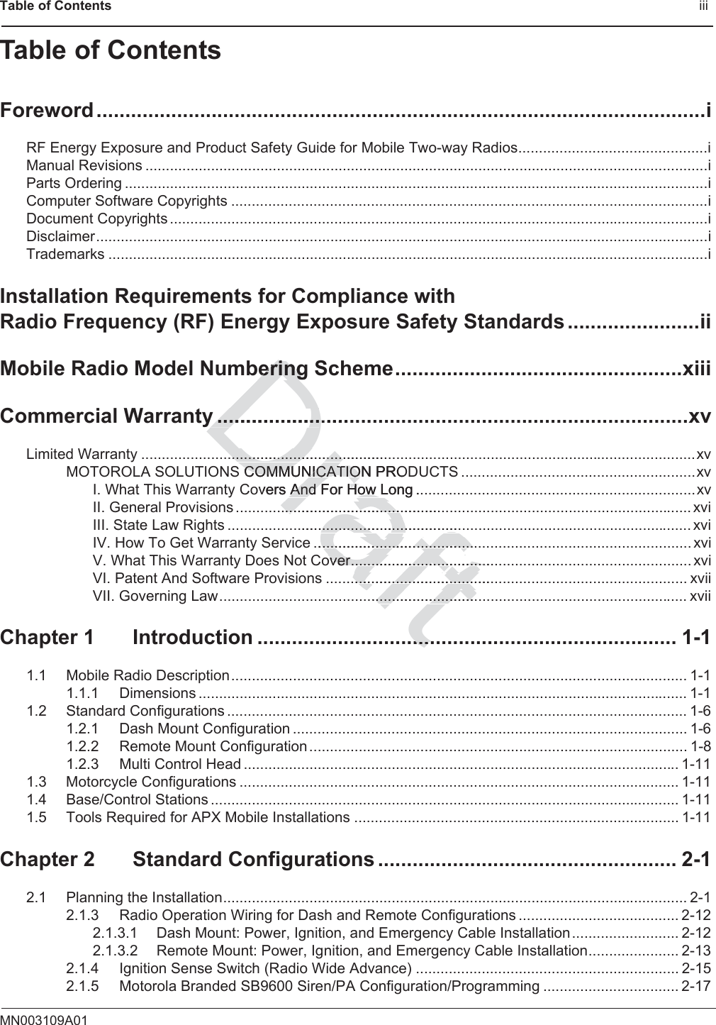 Table of Contents                                                                                              iiiMN003109A01Table of ContentsForeword..........................................................................................................iRF Energy Exposure and Product Safety Guide for Mobile Two-way Radios..............................................iManual Revisions .........................................................................................................................................iParts Ordering ..............................................................................................................................................iComputer Software Copyrights ....................................................................................................................iDocument Copyrights ...................................................................................................................................iDisclaimer.....................................................................................................................................................iTrademarks ..................................................................................................................................................iInstallation Requirements for Compliance with Radio Frequency (RF) Energy Exposure Safety Standards.......................iiMobile Radio Model Numbering Scheme..................................................xiiiCommercial Warranty ..................................................................................xvLimited Warranty .......................................................................................................................................xvMOTOROLA SOLUTIONS COMMUNICATION PRODUCTS .........................................................xvI. What This Warranty Covers And For How Long ....................................................................xvII. General Provisions ............................................................................................................... xviIII. State Law Rights ................................................................................................................. xviIV. How To Get Warranty Service ............................................................................................ xviV. What This Warranty Does Not Cover................................................................................... xviVI. Patent And Software Provisions ........................................................................................ xviiVII. Governing Law.................................................................................................................. xviiChapter 1 Introduction ......................................................................... 1-11.1 Mobile Radio Description............................................................................................................... 1-11.1.1 Dimensions ....................................................................................................................... 1-11.2 Standard Configurations ................................................................................................................ 1-61.2.1 Dash Mount Configuration ................................................................................................ 1-61.2.2 Remote Mount Configuration............................................................................................ 1-81.2.3 Multi Control Head .......................................................................................................... 1-111.3 Motorcycle Configurations ........................................................................................................... 1-111.4 Base/Control Stations .................................................................................................................. 1-111.5 Tools Required for APX Mobile Installations ............................................................................... 1-11Chapter 2 Standard Configurations .................................................... 2-12.1 Planning the Installation................................................................................................................. 2-12.1.3 Radio Operation Wiring for Dash and Remote Configurations ....................................... 2-122.1.3.1 Dash Mount: Power, Ignition, and Emergency Cable Installation.......................... 2-122.1.3.2 Remote Mount: Power, Ignition, and Emergency Cable Installation...................... 2-132.1.4 Ignition Sense Switch (Radio Wide Advance) ................................................................ 2-152.1.5 Motorola Branded SB9600 Siren/PA Configuration/Programming ................................. 2-17Drafteringeringy ..................y ................................................................................................S COMMUNICATION PROCOMMUNICATIOovers And For How Long ..And For How ................................................................................................................................................e ..............................................................................over...................................over..................................................................................................................................................................