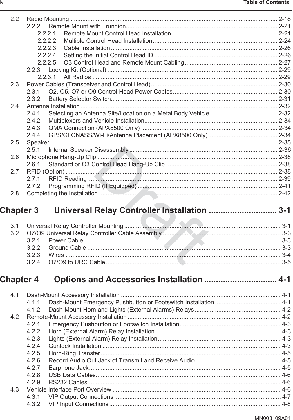 iv                                                                  Table of ContentsMN003109A012.2 Radio Mounting ........................................................................................................................... 2-182.2.2 Remote Mount with Trunnion.......................................................................................... 2-212.2.2.1 Remote Mount Control Head Installation............................................................... 2-212.2.2.2 Multiple Control Head Installation.......................................................................... 2-242.2.2.3 Cable Installation ................................................................................................... 2-262.2.2.4 Setting the Initial Control Head ID ......................................................................... 2-262.2.2.5 O3 Control Head and Remote Mount Cabling....................................................... 2-272.2.3 Locking Kit (Optional) .....................................................................................................2-292.2.3.1 All Radios .............................................................................................................. 2-292.3 Power Cables (Transceiver and Control Head) ........................................................................... 2-302.3.1 O2, O5, O7 or O9 Control Head Power Cables.............................................................. 2-302.3.2 Battery Selector Switch................................................................................................... 2-312.4 Antenna Installation ..................................................................................................................... 2-322.4.1 Selecting an Antenna Site/Location on a Metal Body Vehicle ........................................ 2-322.4.2 Multiplexers and Vehicle Installation............................................................................... 2-342.4.3 QMA Connection (APX8500 Only) ................................................................................. 2-342.4.4 GPS/GLONASS/Wi-Fi/Antenna Placement (APX8500 Only) ......................................... 2-342.5 Speaker ....................................................................................................................................... 2-352.5.1 Internal Speaker Disassembly ........................................................................................ 2-362.6 Microphone Hang-Up Clip ........................................................................................................... 2-382.6.1 Standard or O3 Control Head Hang-Up Clip .................................................................. 2-382.7 RFID (Option) .............................................................................................................................. 2-382.7.1 RFID Reading ................................................................................................................. 2-392.7.2 Programming RFID (If Equipped) ................................................................................... 2-412.8 Completing the Installation .......................................................................................................... 2-42Chapter 3 Universal Relay Controller Installation ............................. 3-13.1 Universal Relay Controller Mounting ............................................................................................. 3-13.2 O7/O9 Universal Relay Controller Cable Assembly ...................................................................... 3-33.2.1 Power Cable ..................................................................................................................... 3-33.2.2 Ground Cable ................................................................................................................... 3-33.2.3 Wires ................................................................................................................................ 3-43.2.4 O7/O9 to URC Cable ........................................................................................................ 3-5Chapter 4 Options and Accessories Installation ............................... 4-14.1 Dash-Mount Accessory Installation ............................................................................................... 4-14.1.1 Dash-Mount Emergency Pushbutton or Footswitch Installation ....................................... 4-14.1.2 Dash-Mount Horn and Lights (External Alarms) Relays ................................................... 4-24.2 Remote-Mount Accessory Installation ........................................................................................... 4-24.2.1 Emergency Pushbutton or Footswitch Installation............................................................ 4-34.2.2 Horn (External Alarm) Relay Installation........................................................................... 4-34.2.3 Lights (External Alarm) Relay Installation......................................................................... 4-34.2.4 Gunlock Installation .......................................................................................................... 4-34.2.5 Horn-Ring Transfer ........................................................................................................... 4-54.2.6 Record Audio Out Jack of Transmit and Receive Audio................................................... 4-54.2.7 Earphone Jack.................................................................................................................. 4-54.2.8 USB Data Cables.............................................................................................................. 4-64.2.9 RS232 Cables .................................................................................................................. 4-64.3 Vehicle Interface Port Overview .................................................................................................... 4-64.3.1 VIP Output Connections ................................................................................................... 4-74.3.2 VIP Input Connections......................................................................................................4-8mbly ..mbly ....................................trol Head Hang-Utrol Head Hang.................................................................................................................................... (If Equipped) ...................(If Equipped) ..........................................................ContConroller Installatoller Inst..............................................................................embly ...............................embly ................................................................................................................................................................................