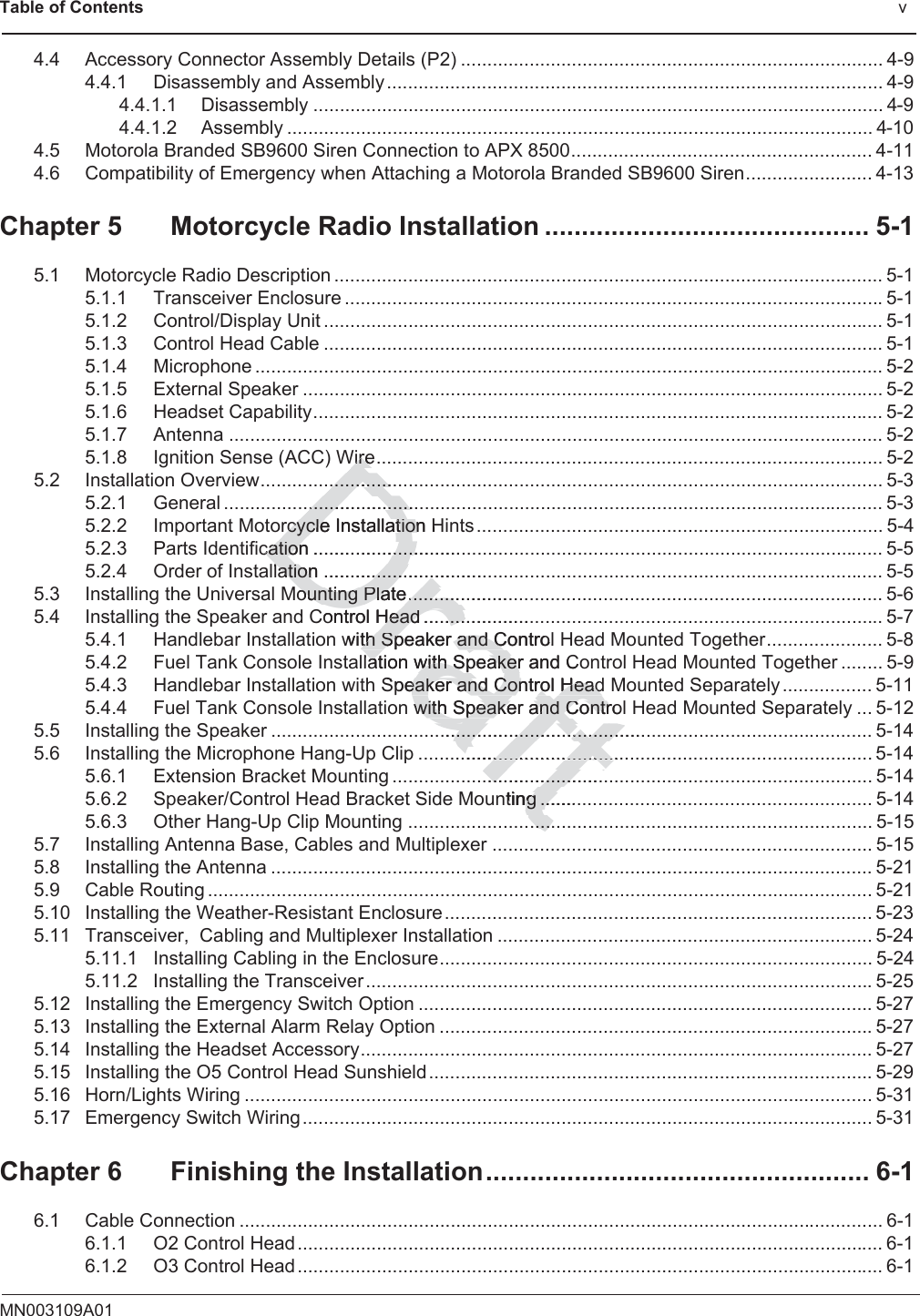 Table of Contents                                                                                              vMN003109A014.4 Accessory Connector Assembly Details (P2) ................................................................................ 4-94.4.1 Disassembly and Assembly .............................................................................................. 4-94.4.1.1 Disassembly ............................................................................................................ 4-94.4.1.2 Assembly ............................................................................................................... 4-104.5 Motorola Branded SB9600 Siren Connection to APX 8500......................................................... 4-114.6 Compatibility of Emergency when Attaching a Motorola Branded SB9600 Siren........................ 4-13Chapter 5 Motorcycle Radio Installation ............................................ 5-15.1 Motorcycle Radio Description ........................................................................................................ 5-15.1.1 Transceiver Enclosure ......................................................................................................5-15.1.2 Control/Display Unit .......................................................................................................... 5-15.1.3 Control Head Cable .......................................................................................................... 5-15.1.4 Microphone ....................................................................................................................... 5-25.1.5 External Speaker .............................................................................................................. 5-25.1.6 Headset Capability............................................................................................................ 5-25.1.7 Antenna ............................................................................................................................ 5-25.1.8 Ignition Sense (ACC) Wire................................................................................................ 5-25.2 Installation Overview...................................................................................................................... 5-35.2.1 General ............................................................................................................................. 5-35.2.2 Important Motorcycle Installation Hints ............................................................................. 5-45.2.3 Parts Identification ............................................................................................................ 5-55.2.4 Order of Installation .......................................................................................................... 5-55.3 Installing the Universal Mounting Plate.......................................................................................... 5-65.4 Installing the Speaker and Control Head ....................................................................................... 5-75.4.1 Handlebar Installation with Speaker and Control Head Mounted Together...................... 5-85.4.2 Fuel Tank Console Installation with Speaker and Control Head Mounted Together ........ 5-95.4.3 Handlebar Installation with Speaker and Control Head Mounted Separately ................. 5-115.4.4 Fuel Tank Console Installation with Speaker and Control Head Mounted Separately ... 5-125.5 Installing the Speaker .................................................................................................................. 5-145.6 Installing the Microphone Hang-Up Clip ...................................................................................... 5-145.6.1 Extension Bracket Mounting ........................................................................................... 5-145.6.2 Speaker/Control Head Bracket Side Mounting ............................................................... 5-145.6.3 Other Hang-Up Clip Mounting ........................................................................................ 5-155.7 Installing Antenna Base, Cables and Multiplexer ........................................................................ 5-155.8 Installing the Antenna .................................................................................................................. 5-215.9 Cable Routing .............................................................................................................................. 5-215.10 Installing the Weather-Resistant Enclosure................................................................................. 5-235.11 Transceiver,  Cabling and Multiplexer Installation ....................................................................... 5-245.11.1 Installing Cabling in the Enclosure.................................................................................. 5-245.11.2 Installing the Transceiver................................................................................................5-255.12 Installing the Emergency Switch Option ......................................................................................5-275.13 Installing the External Alarm Relay Option ..................................................................................5-275.14 Installing the Headset Accessory................................................................................................. 5-275.15 Installing the O5 Control Head Sunshield....................................................................................5-295.16 Horn/Lights Wiring ....................................................................................................................... 5-315.17 Emergency Switch Wiring............................................................................................................ 5-31Chapter 6 Finishing the Installation.................................................... 6-16.1 Cable Connection .......................................................................................................................... 6-16.1.1 O2 Control Head............................................................................................................... 6-16.1.2 O3 Control Head............................................................................................................... 6-1DraftWireWire..................................................................rcycle Instrcycleallation Htioncation ............................cation ....................lation ...............................lation ................ounting Plate....................ounting Plate..........Control Head .....................Head ........with Speaker and Control th Speaker and Clation with Speaker and Coation with SpeakerSpeaker and Control Headeaker and Control Headwith Speakewith Speaker and Controland Contr...........................................................................................................................................................................................nting .........g ...............