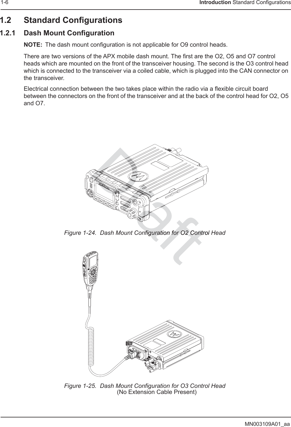 MN003109A01_aa1-6 Introduction Standard Configurations1.2 Standard Configurations1.2.1 Dash Mount ConfigurationNOTE: The dash mount configuration is not applicable for O9 control heads.There are two versions of the APX mobile dash mount. The first are the O2, O5 and O7 control heads which are mounted on the front of the transceiver housing. The second is the O3 control head which is connected to the transceiver via a coiled cable, which is plugged into the CAN connector on the transceiver.Electrical connection between the two takes place within the radio via a flexible circuit board between the connectors on the front of the transceiver and at the back of the control head for O2, O5 and O7.Figure 1-24.  Dash Mount Configuration for O2 Control HeadFigure 1-25.  Dash Mount Configuration for O3 Control Head(No Extension Cable Present)aftnfiguration for O2 Control nfiguration for O2 ControDrafraDraDrafDraDraDraDraDraDraDrDDDDDDDDDDDDararrraarararaDDDrararararararaararararararararrrrrDrDrDrDrrDrDDDrDrrarararararararaaaDraDrDrDDDDDrDrDDDDDrDrDrDDDDrDrDrrarararararararaDDDDDraDrDrDrDrDrDrDrDDDDDrDrDrDrDDDDDDDDDrDrDrDrDDDDDrDrDrDrDDDDDrDrDrDrDrDDDDDrDrDrDrDrDrDrDDDDDrDDDDDrDrDrraraDDDDDDDDDrDrDrDDDDrDrDrDrDDrDrDrDDDrDrDrDrDrDrDrDrDrDrrDrDraDraDrrDrDrDrDrDrDDrDrDrDrDDDrDDDDDrrDrDrDrDrDrDrDDDDDDDraDraDrararararararararaDraDraraDrDrrDrDDarararararararararaDrarararararaDrDDDDrDrDrrrrrrarraraDraDrrrDrDDDDDDDDDDDDrDrDDDDDDrarararaararararararararararararararararararararararararararararaDrararararararararaDrarararararararararararararararaDrararraDrrarararararaDDDDDDrararararaDDDDDDDDDrDrDDDDDDrrrrrDrrDrrDraDrrrrDrDrDrDrDrDrDrraDrDrDraDrrarararararararararararararararararararararararararararararararararararaDraDraDraDraDraDrararararararaDraDraDraDraDraDrarararararararararaDraDraDrararararararaDraDraDrarararararararararararararararrrrrDrrrrDrDrrrrrrrrrrrrrrrrDrDrDrDrDrDDDrDDDrDrDrDrDrDrDDDDDDDDDrDrDrDrDrDrDrDrDDDDDrDrDrDDrDrDrDrDrDDDDDDDDDrDrDrDraDDrDraDrararararaDDDDraDDraDraDraDraDDDraDrDrDrDDDDrraDDDDDDDDDDDraDraDrDrDrrrrrrrraDDDDraDraDDDraDrararararaarararaDraDrDrararaDraDraDraraDrarDrrDrDDDDrDDraDraDDDraDDDrrrrDDrararararaDrDDDDrDraDraDrararaaDDraDrDraDraDDDDDraDrarararararararaDrDrDrDrDrDrDrDDDDDDDDraDDDDDDDDrDrDrDrDrrarrrrrrrrarrrrrrrrrrrrrarararararrarrrararararrrrrarararararrarrrrarrrrrrarrrrrrrrrrrrrrrrrrrrrrrrrrrrrrrrDraDraDrDDrDrDDrDrraDDDraDDraDDraDrDrraDrraDrDrDrDraDrrararaDrDrarararaDDrararararaDDDDDDDDrDrDrDrDrDrDrDDDDDDDDrDrDrDrDrDrDDraDDDDDDDDrDDraDrarrDDrararararararDDrDrrrDDDDDDrDrDDDrrDrDDDDDDDDDDDDDDraDDrararrrrrrrrrrarrrrrrrrararrDrarararararrarrararraraDDrrrrrrrrararararrrrraDraDDDDDDDDDDDDDDDDDDDDDDDDDDDDDDDDDDDDDDDDDDDDDDDDDDDDDDDDDDDraDraDrarrrrarrrrrrrarrrrrrrrararrDDDDDDDDDDDDDDDDDDDDDDDDDDDDDDDDDDDDDDDDDDDDDDDDDDDDDDDDDDDDDDDDDDDDDDDDDDDDDDDDDDDDDDDDDDDDDDDDDDDDDDDDDDDDDDDDDDDDDDDDDrDrDrDrDrrrrarararrararaarraaaararaaDDrDrDrraaaaaDDDDDDDDDDDDDDDDDDraDDraararaDDDDDDDDDaraaDDDDDDDDDDDDDDDDDDDDDrrDrrDDrDrDrDrDrDrrrDDDDDDDDDDararaaaaraaaDrarafft