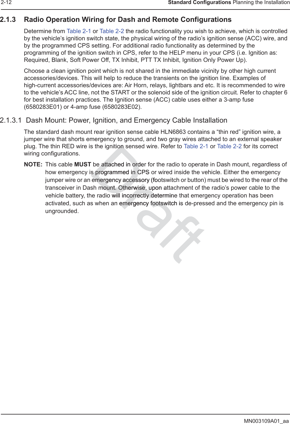 MN003109A01_aa2-12 Standard Configurations Planning the Installation2.1.3 Radio Operation Wiring for Dash and Remote ConfigurationsDetermine from Table 2-1 or Table 2-2 the radio functionality you wish to achieve, which is controlled by the vehicle’s ignition switch state, the physical wiring of the radio’s ignition sense (ACC) wire, and by the programmed CPS setting. For additional radio functionality as determined by the programming of the ignition switch in CPS, refer to the HELP menu in your CPS (i.e. Ignition as: Required, Blank, Soft Power Off, TX Inhibit, PTT TX Inhibit, Ignition Only Power Up).Choose a clean ignition point which is not shared in the immediate vicinity by other high current accessories/devices. This will help to reduce the transients on the ignition line. Examples of  high-current accessories/devices are: Air Horn, relays, lightbars and etc. It is recommended to wire to the vehicle’s ACC line, not the START or the solenoid side of the ignition circuit. Refer to chapter 6 for best installation practices. The Ignition sense (ACC) cable uses either a 3-amp fuse (6580283E01) or 4-amp fuse (6580283E02).2.1.3.1  Dash Mount: Power, Ignition, and Emergency Cable InstallationThe standard dash mount rear ignition sense cable HLN6863 contains a “thin red” ignition wire, a jumper wire that shorts emergency to ground, and two gray wires attached to an external speaker plug. The thin RED wire is the ignition sensed wire. Refer to Ta ble 2 - 1 or Table 2-2 for its correct wiring configurations.NOTE: This cable MUST be attached in order for the radio to operate in Dash mount, regardless of how emergency is programmed in CPS or wired inside the vehicle. Either the emergency jumper wire or an emergency accessory (footswitch or button) must be wired to the rear of the transceiver in Dash mount. Otherwise, upon attachment of the radio’s power cable to the vehicle battery, the radio will incorrectly determine that emergency operation has been activated, such as when an emergency footswitch is de-pressed and the emergency pin is ungrounded.ion sion se attached in ordere attached in ords programmed in CPS os programmed in Cemergency accessory (fooemergency accesmount. Otherwise, upon atmount. Otherwise, uo will incorrectly decorrectly dterminen emergency footsemergency footswitch is w