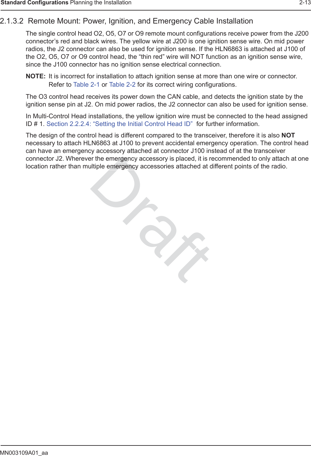 MN003109A01_aaStandard Configurations Planning the Installation 2-132.1.3.2  Remote Mount: Power, Ignition, and Emergency Cable InstallationThe single control head O2, O5, O7 or O9 remote mount configurations receive power from the J200 connector’s red and black wires. The yellow wire at J200 is one ignition sense wire. On mid power radios, the J2 connector can also be used for ignition sense. If the HLN6863 is attached at J100 of the O2, O5, O7 or O9 control head, the “thin red” wire will NOT function as an ignition sense wire, since the J100 connector has no ignition sense electrical connection.NOTE: It is incorrect for installation to attach ignition sense at more than one wire or connector.  Refer to Table 2-1 or Table 2-2 for its correct wiring configurations.The O3 control head receives its power down the CAN cable, and detects the ignition state by the ignition sense pin at J2. On mid power radios, the J2 connector can also be used for ignition sense. In Multi-Control Head installations, the yellow ignition wire must be connected to the head assigned ID # 1. Section 2.2.2.4: “Setting the Initial Control Head ID”  for further information.The design of the control head is different compared to the transceiver, therefore it is also NOT necessary to attach HLN6863 at J100 to prevent accidental emergency operation. The control head can have an emergency accessory attached at connector J100 instead of at the transceiver connector J2. Wherever the emergency accessory is placed, it is recommended to only attach at one location rather than multiple emergency accessories attached at different points of the radio. Draftergenergenemergencyemergency