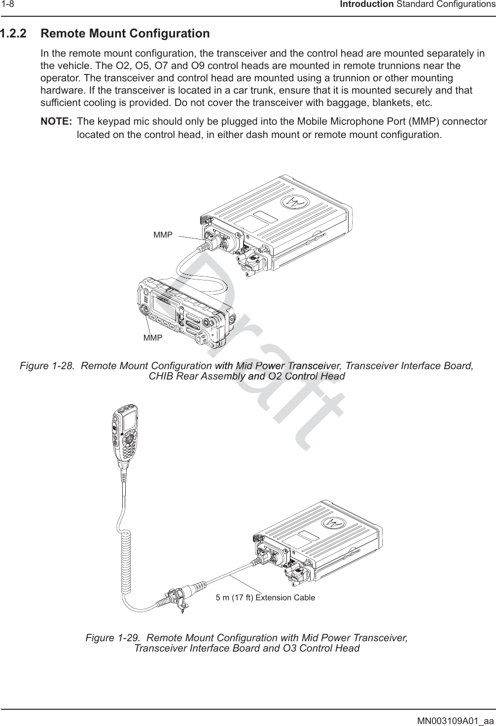 MN003109A01_aa1-8 Introduction Standard Configurations1.2.2 Remote Mount ConfigurationIn the remote mount configuration, the transceiver and the control head are mounted separately in the vehicle. The O2, O5, O7 and O9 control heads are mounted in remote trunnions near the operator. The transceiver and control head are mounted using a trunnion or other mounting hardware. If the transceiver is located in a car trunk, ensure that it is mounted securely and that sufficient cooling is provided. Do not cover the transceiver with baggage, blankets, etc.NOTE: The keypad mic should only be plugged into the Mobile Microphone Port (MMP) connector located on the control head, in either dash mount or remote mount configuration.Figure 1-28.  Remote Mount Configuration with Mid Power Transceiver, Transceiver Interface Board, CHIB Rear Assembly and O2 Control HeadFigure 1-29.  Remote Mount Configuration with Mid Power Transceiver,Transceiver Interface Board and O3 Control HeadMMPMMP5 m (17 ft) Extension Cableraftwith Mid Power TransceiveMid Power Transceivmbly and O2 Control Headbly and O2 Control HeadDraDrDrDrDrDraDrDrDrDrDrDrDrDrDDDDDDDDDDDDDDrrDDDDDDrrDrDrDrDDDrDrrDrDrDrrDrDrDrDrDrDrDrDDDDDDDDDDDDDDDDDDrDrDrDrDrDrDrrrDrDDrDrDrDrDDDDDDDrDrDrDDDDDDDDDDDDrDrDrDrDrDrDrDDrDrDrDrDrDrDrDrDrDrDrDrDrDrDrDrDrDrDrDrDrDrDrDrDrDrDrDrDrDrDrDDrDrDrDrDrDrDrDrDDrDrDrDrDrDrDrDrDrDrDrDrDrDrDrDrDDrDDrDrDrDDDDDDDDrDDDDDDDrDrDDrDrDrDrDrDrDrDDDDDDDDDDDDDrDDDDDDDDrDDDDDDDDDDDDDDrDrDDrDrDrDrDDDDDDDrDrDrDrDDDrDDrDrDrDrDrDrDrDrDrDrDrDrDrDrDrDrDrDrDrDrDrDrDrDrDrDrDrDrDrDrDrDDDDDDrDrDrDrDrDDrDDrDrDDrDrDrDDDDDDDrDrDrDrDrDrDrDrDrDrDrDrDrDrDrDDDDDDDDDDDDrDrDrDrDrDrDrDrDDrDrDrDrDrDrDrDDDDDDDDDDrDrDrDrDrDrDrDrDrDrDrDrDDDDDDDDDDDDDDDrDrDrDrDDDDDDDDDDDDrDrDrDrDrDrDDrDrDDrDrDrDrDrDrDrDrDrDDDrDDDDrDrDDDDDrDrDrDraDrDrDrDrDrDrDrDrDrDrDrDrDrDDDDDDrDrDrDrDrDDDrDrDrDDDDrDrDrDrDrDrDrDDDDDrDDDDDDrrDrrDrDrrDrrDrDrDrDrDrrDrrDDrDrDrDDDDDDDDDDDDDDDDDDDDDDDDDDDDDrDDDrDrDDDDDDDDDDDDDDDDDDDDrrrDrrrDrDrDrDrDrDrDrDrrrrDrDrDrDrDrDrDrDrDrDrDrDrDrDrDrDrDrDrDrDrDrDrDrDrrDrDrDrDrDrDrDrDrDrDrDrDrDrDrDrDrDrDrDrDrDrDrDrDrDrDrDrDrDrDrDrDrDrDrDrDrDrDrDrDrDrDrDrDrDrDrDrDrDrDrDrDDrDDrDrDrDrDrDrDrDrDrDrDrDrDrDrDrDrDrDrDrDrDrDrDrDrDrDrDrDrDrDrDrDrDrDrDrDrDrDrDrDrDrDDrDrDDrDrDrDrDrDrDDDDDDDrDrDrDrDrDDDDDDDDDDDDDDDDDDDDDrDDDDDDDDDDDDrDrDDrDDrDrDrDrDrDrDrDrDrDrDrDrDrDrrrrrrDrDrDrDrrrrrrrrrrrrrrrrrrrDrDrDrDrDrDrDrDrDrDrDrDrDrDrDrDrDrDrDrDrDrDrDrDrDrDrDrDrDrDrDrDrDrDrDrDrDrDrDrDrDrDrDrDrDrDrDrDrDrDrDrDrDrDrDrDDDDDDDDDDDDDDDDDDDDDDDDDDDDDDDDDDDDDDDDDDDDDDDDDDDDDDDDDDDDDDDDDDDDDDDDDrDrDrDrDrDrDrDrDrDrDrDrDrDDDrDrDrDrDrDDrDrDDrDDDDDDDDDDDDDDDDDDDDDDDDDDDDDDDDDDDDDDDDDrDDDDrDrDrDrDrrDDDrDDrDrDrDrDDrDDDDDDDDDDrDDDDDDDDDDDDDDrDrDDDDDDDDDDrDDDDDDrDrDDDDrDrDrDrDrDrrrrrDrDDDDrDrDDrDrDrDrDDrDDDDDDDDDDDDrDrDDDDDDDDrDrDrDrrDDDDDrDrDrDrDrrDDDrDDDrDrDDDDDrDrDrrDrDrDrDrDrDDDDDDDDDDDDDrDDDDDDDDDDDDDDrDrDrDDDrDDDrDrDrDrDDrDDDDDrDDrDrDrDDrrrDrDrDrDrDrDrDDDDDrDDDDDDDDDDDDrDrDDDDDDDrDrDrDrDrDrDrDDDDDDDDDDDDDDDDDDDrDDDDDDrDrDrDrDrDrDDDDDDDDDDDDDDDDDDDDDDDDDDDDDDDDDDDDDrDDDDDDDDDDrDDDDDDDDDDDDDDDDDDDDDDDDDDDDDDDDDDDDDDDDDDDrDDDDDDDDDDDDDDDDDDDDDDDDDDDDDDDDDDDDDDDDDDDDDDDDDDDDDDDDDDrDrDDDDDrDDDDDDDDDDDDDDDrDDDDDDDDDDDDDDDDDDDDDDDDDDDDDDDDDDDDDDDDDDDDDDDDDDDDDDDDDDDDDDDDDDDDDDDDDDDDDDDDDDDDDDDDDDDDDDDDDDDDDDDDDDDDDDDDDDDDDDDDDDDDDDDaft