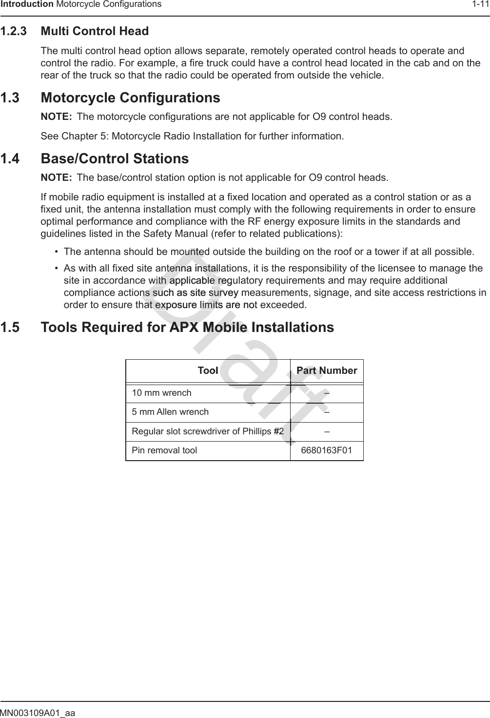 MN003109A01_aaIntroduction Motorcycle Configurations 1-111.2.3 Multi Control HeadThe multi control head option allows separate, remotely operated control heads to operate and control the radio. For example, a fire truck could have a control head located in the cab and on the rear of the truck so that the radio could be operated from outside the vehicle.1.3 Motorcycle ConfigurationsNOTE: The motorcycle configurations are not applicable for O9 control heads.See Chapter 5: Motorcycle Radio Installation for further information.1.4 Base/Control StationsNOTE: The base/control station option is not applicable for O9 control heads.If mobile radio equipment is installed at a fixed location and operated as a control station or as a fixed unit, the antenna installation must comply with the following requirements in order to ensure optimal performance and compliance with the RF energy exposure limits in the standards and guidelines listed in the Safety Manual (refer to related publications):• The antenna should be mounted outside the building on the roof or a tower if at all possible.• As with all fixed site antenna installations, it is the responsibility of the licensee to manage the site in accordance with applicable regulatory requirements and may require additional compliance actions such as site survey measurements, signage, and site access restrictions in order to ensure that exposure limits are not exceeded.1.5 Tools Required for APX Mobile InstallationsTool Part Number10 mm wrench –5 mm Allen wrench –Regular slot screwdriver of Phillips #2 –Pin removal tool 6680163F01ttfts #22ftaft–ftaft––ftaftftraftolPart NPart NftDrafountedountetenna insttenna installaallwith applicable reguwith applicable rens such as site survey mns such as site survat exposure limits are not at exposure limitsr APAPX Mobile InstaX Mobile frafaftaftaftftt