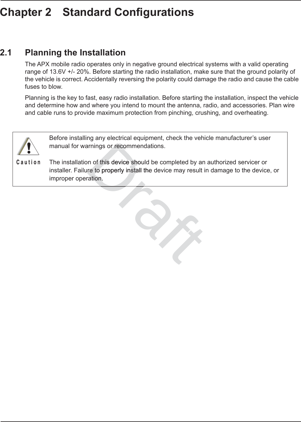 Chapter 2 Standard Configurations2.1 Planning the InstallationThe APX mobile radio operates only in negative ground electrical systems with a valid operating range of 13.6V +/- 20%. Before starting the radio installation, make sure that the ground polarity of the vehicle is correct. Accidentally reversing the polarity could damage the radio and cause the cable fuses to blow.Planning is the key to fast, easy radio installation. Before starting the installation, inspect the vehicle and determine how and where you intend to mount the antenna, radio, and accessories. Plan wire and cable runs to provide maximum protection from pinching, crushing, and overheating.Before installing any electrical equipment, check the vehicle manufacturer’s user manual for warnings or recommendations.The installation of this device should be completed by an authorized servicer or installer. Failure to properly install the device may result in damage to the device, or improper operation.!C a u t i o nDraftr recomr recoof this device shouof this device shure to properly re to install thenstaation.ation.Dr