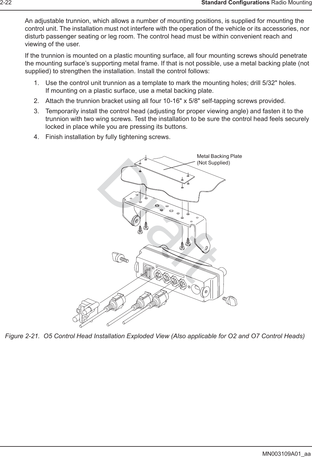 MN003109A01_aa2-22 Standard Configurations Radio MountingAn adjustable trunnion, which allows a number of mounting positions, is supplied for mounting the control unit. The installation must not interfere with the operation of the vehicle or its accessories, nor disturb passenger seating or leg room. The control head must be within convenient reach and viewing of the user.If the trunnion is mounted on a plastic mounting surface, all four mounting screws should penetrate the mounting surface’s supporting metal frame. If that is not possible, use a metal backing plate (not supplied) to strengthen the installation. Install the control follows:1. Use the control unit trunnion as a template to mark the mounting holes; drill 5/32&quot; holes.  If mounting on a plastic surface, use a metal backing plate.2. Attach the trunnion bracket using all four 10-16&quot; x 5/8&quot; self-tapping screws provided.3. Temporarily install the control head (adjusting for proper viewing angle) and fasten it to the trunnion with two wing screws. Test the installation to be sure the control head feels securely locked in place while you are pressing its buttons.4. Finish installation by fully tightening screws.Figure 2-21.  O5 Control Head Installation Exploded View (Also applicable for O2 and O7 Control Heads)Metal Backing Plate (Not Supplied)DraftDrafttftftrraftaftaftaftaftafaftftftDraftDraDrrrDrDrDrDraftftftarrrrDrDrDrDraaaaaaDDraDrDrDDDDDaftDDaftaftaftaftaftaftaftaftaftaftaftaftaftaftaftaftaftaftaftaftaftaftaftaftaftaftaftaftaftafafafrafafafafafafaaftarrararararrrrrrrrrrrrrrrrrrararararararararararararararaDrDrDDraDr