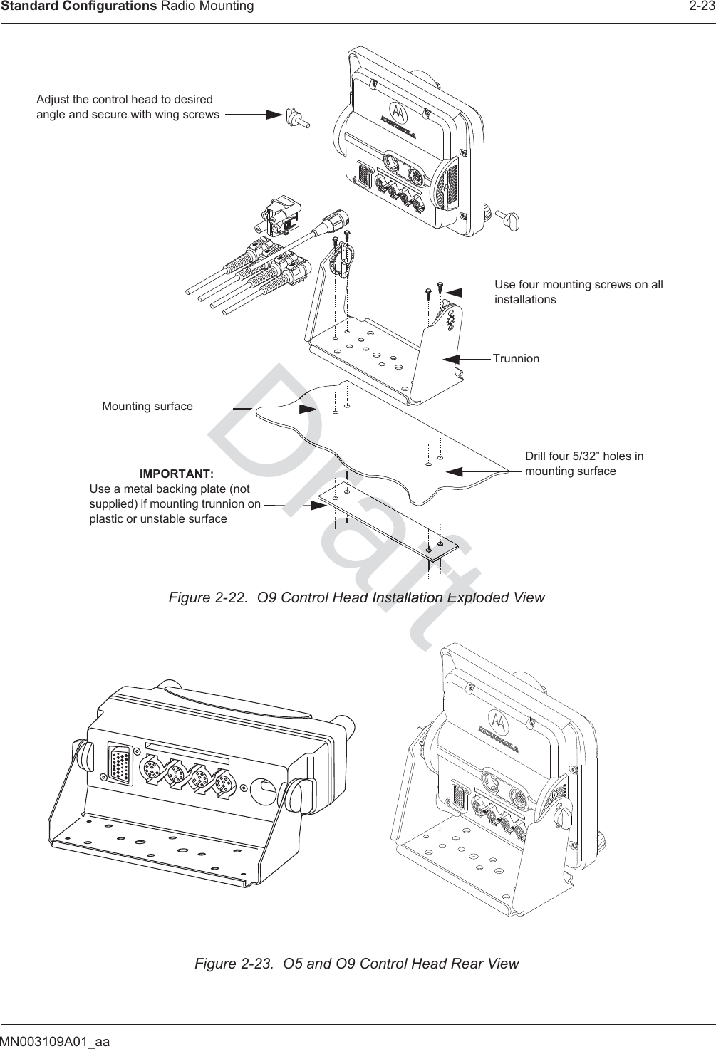 MN003109A01_aaStandard Configurations Radio Mounting 2-23Figure 2-22.  O9 Control Head Installation Exploded ViewFigure 2-23.  O5 and O9 Control Head Rear ViewAdjust the control head to desired angle and secure with wing screwsUse four mounting screws on all installationsTrunnionDrill four 5/32” holes in mounting surfaceMounting surfaceIMPORTANT:Use a metal backing plate (not supplied) if mounting trunnion on plastic or unstable surfaceraftd Installation Explodnstallation ExploDraftaaarafrafraraftDraftDDDraDrDDrafDDDDDrDDDrarararaDraDDaafffaaDfftaDDDfrarararaDraffffftftDDrrrrrrrarrrararaDrDrDrDraDraDrDraDraDraraDraDrararararararararararararararararararaffffffffffffftftftftftftftftftffffffffffffftftftftftftftftftftftftDDDDrararat