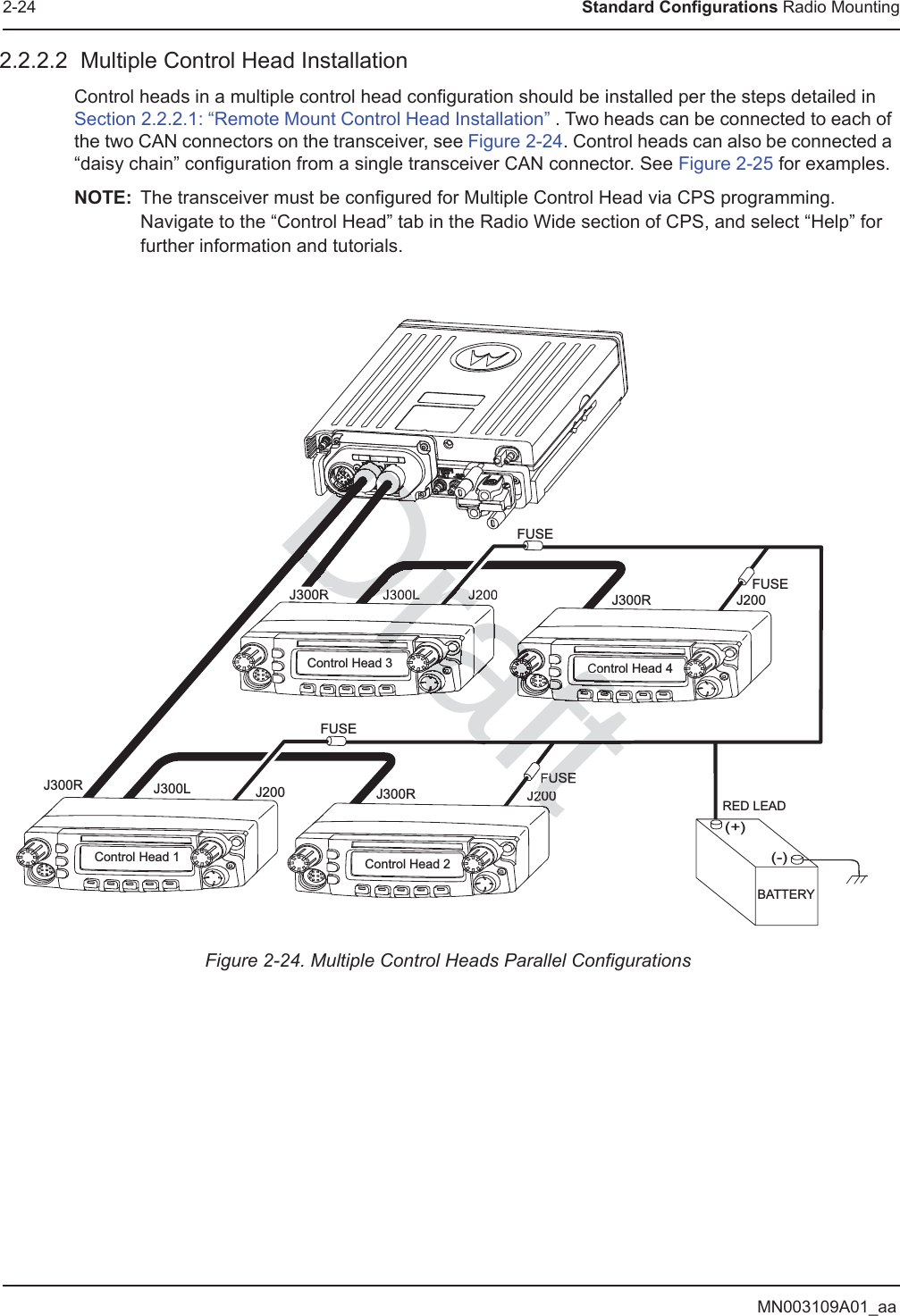 MN003109A01_aa2-24 Standard Configurations Radio Mounting2.2.2.2  Multiple Control Head InstallationControl heads in a multiple control head configuration should be installed per the steps detailed in Section 2.2.2.1: “Remote Mount Control Head Installation” . Two heads can be connected to each of the two CAN connectors on the transceiver, see Figure 2-24. Control heads can also be connected a “daisy chain” configuration from a single transceiver CAN connector. See Figure 2-25 for examples.NOTE: The transceiver must be configured for Multiple Control Head via CPS programming. Navigate to the “Control Head” tab in the Radio Wide section of CPS, and select “Help” for further information and tutorials.Figure 2-24. Multiple Control Heads Parallel ConfigurationsControl Head 1 Control Head 2J300R J300RJ200 J200J300L(-)RED LEAD(+)BATTERYFUSEFUSEFUSEFUSEControl Head 3 Control Head 4J300RJ200 J200J300LJ300RDraftDDDDDDDDDDDDDDDDDDDDDDDDDDDDDDDDDDDDDDDDDDDDDDDDDDDDDDDDDDDDDDDDDDDDDDDDDDDDDDDDDDDDDDDDDDDDDDDDDDDDDDDDDDDDDDDDDDDDDDDDDDDDDDDDDDDDDDDDDDDDDDDDDDDDDDDDDDDDDDDDDDDDDDDDDDDDDDDDDDDDDDDDDDDDDDDDDDDDDDDDDDDDDDDDDDDDDDDDDDDDDDDDDDDDDDDDDDDDDDDDDDDDDDDDDDDDDDDDDDDDDDDDDDDDDDDDDDDDDDDDDDDDDDDDDDDDDDDDDDDDDDDDDDDDDDDDDDDrDrDDrDraftaftftDraftafttt200FUSEftftftftCoJJ300LDRDrafraraDrarararararararararararrarrrrrraarararararararaaaaaaaaraaaarrarararararararararararararararararararararararararrrararararrrarrarararrrararararararararararararrarararrarararararaaaafafffffffafafafaftaftaftafafafaftafafafafafafafafafafafafafftftfffftfffffffffffffffffffafaafafafafafafafafafafafafafafafafafafafafafafafafafafafafafafafafafafafafafafafafafafafafafafafafafafafafftftftftftffftftftftftftftfftfftftftftftftftfftfft