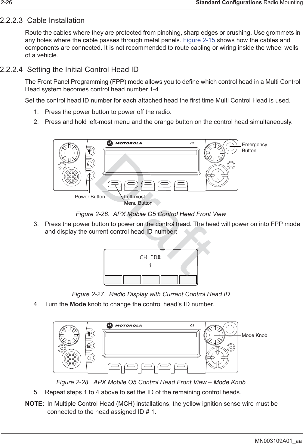 MN003109A01_aa2-26 Standard Configurations Radio Mounting2.2.2.3  Cable InstallationRoute the cables where they are protected from pinching, sharp edges or crushing. Use grommets in any holes where the cable passes through metal panels. Figure 2-15 shows how the cables and components are connected. It is not recommended to route cabling or wiring inside the wheel wells of a vehicle.2.2.2.4  Setting the Initial Control Head IDThe Front Panel Programming (FPP) mode allows you to define which control head in a Multi Control Head system becomes control head number 1-4.Set the control head ID number for each attached head the first time Multi Control Head is used.1. Press the power button to power off the radio.2. Press and hold left-most menu and the orange button on the control head simultaneously.Figure 2-26.  APX Mobile O5 Control Head Front View3. Press the power button to power on the control head. The head will power on into FPP mode and display the current control head ID number:Figure 2-27.  Radio Display with Current Control Head ID4. Turn the Mode knob to change the control head’s ID number.Figure 2-28.  APX Mobile O5 Control Head Front View – Mode Knob5. Repeat steps 1 to 4 above to set the ID of the remaining control heads.NOTE: In Multiple Control Head (MCH) installations, the yellow ignition sense wire must be connected to the head assigned ID # 1.O5Left-most Menu ButtonPower ButtonEmergency ButtonCH ID#1O5Mode KnobDraftX Mobile O5MobControl HeadContro5er on the control head. Thethe control had ID number:d ID number:DDDDDDDDDDDDDDDDDDDDDLeft-most Left-most Menu ButtonMenu ButtonDaftafttt