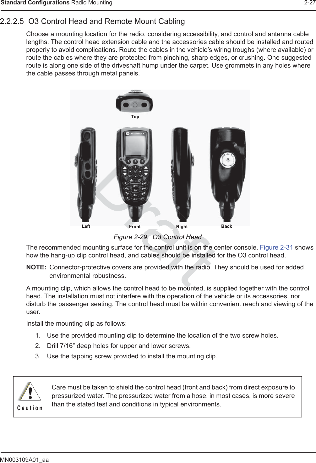 MN003109A01_aaStandard Configurations Radio Mounting 2-272.2.2.5  O3 Control Head and Remote Mount CablingChoose a mounting location for the radio, considering accessibility, and control and antenna cable lengths. The control head extension cable and the accessories cable should be installed and routed properly to avoid complications. Route the cables in the vehicle’s wiring troughs (where available) or route the cables where they are protected from pinching, sharp edges, or crushing. One suggested route is along one side of the driveshaft hump under the carpet. Use grommets in any holes where the cable passes through metal panels.Figure 2-29.  O3 Control HeadThe recommended mounting surface for the control unit is on the center console. Figure 2-31 shows how the hang-up clip control head, and cables should be installed for the O3 control head.NOTE: Connector-protective covers are provided with the radio. They should be used for added environmental robustness.A mounting clip, which allows the control head to be mounted, is supplied together with the control head. The installation must not interfere with the operation of the vehicle or its accessories, nor disturb the passenger seating. The control head must be within convenient reach and viewing of the user.Install the mounting clip as follows:1. Use the provided mounting clip to determine the location of the two screw holes.2. Drill 7/16” deep holes for upper and lower screws.3. Use the tapping screw provided to install the mounting clip.Care must be taken to shield the control head (front and back) from direct exposure to pressurized water. The pressurized water from a hose, in most cases, is more severe than the stated test and conditions in typical environments.TopFront RightLeft Back!C a u t i o n2-29.  O3 Control Head29.  O3 Control Headthe control unit is on the cethe control unit is on the cles s should be installed foshould be installeded with the radio.d with the radioouourafFront RFront