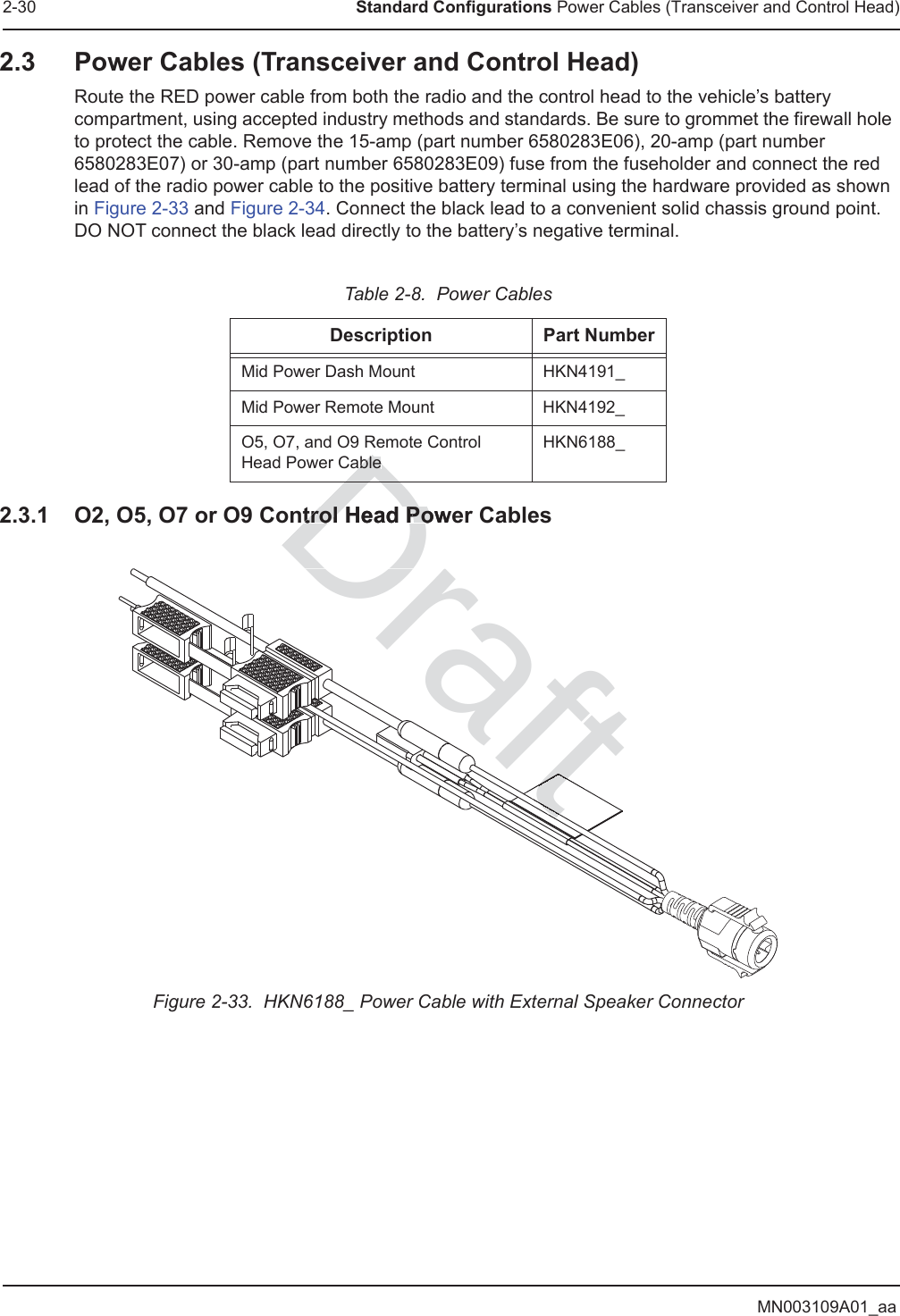 MN003109A01_aa2-30 Standard Configurations Power Cables (Transceiver and Control Head)2.3 Power Cables (Transceiver and Control Head)Route the RED power cable from both the radio and the control head to the vehicle’s battery compartment, using accepted industry methods and standards. Be sure to grommet the firewall hole to protect the cable. Remove the 15-amp (part number 6580283E06), 20-amp (part number 6580283E07) or 30-amp (part number 6580283E09) fuse from the fuseholder and connect the red lead of the radio power cable to the positive battery terminal using the hardware provided as shown in Figure 2-33 and Figure 2-34. Connect the black lead to a convenient solid chassis ground point. DO NOT connect the black lead directly to the battery’s negative terminal.2.3.1 O2, O5, O7 or O9 Control Head Power CablesFigure 2-33.  HKN6188_ Power Cable with External Speaker ConnectorTable 2-8.  Power CablesDescription Part NumberMid Power Dash Mount HKN4191_Mid Power Remote Mount HKN4192_O5, O7, and O9 Remote Control Head Power CableHKN6188_Drtrol Head Powtrol Head PoableableDDraftttftft