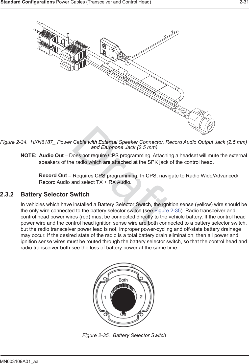 MN003109A01_aaStandard Configurations Power Cables (Transceiver and Control Head) 2-31Figure 2-34.  HKN6187_ Power Cable with External Speaker Connector, Record Audio Output Jack (2.5 mm) and Earphone Jack (2.5 mm)NOTE: Audio Out – Does not require CPS programming. Attaching a headset will mute the external speakers of the radio which are attached at the SPK jack of the control head.  Record Out – Requires CPS programming. In CPS, navigate to Radio Wide/Advanced/Record Audio and select TX + RX Audio.2.3.2 Battery Selector SwitchIn vehicles which have installed a Battery Selector Switch, the ignition sense (yellow) wire should be the only wire connected to the battery selector switch (see Figure 2-35). Radio transceiver and control head power wires (red) must be connected directly to the vehicle battery. If the control head power wire and the control head ignition sense wire are both connected to a battery selector switch, but the radio transceiver power lead is not, improper power-cycling and off-state battery drainage may occur. If the desired state of the radio is a total battery drain elimination, then all power and ignition sense wires must be routed through the battery selector switch, so that the control head and radio transceiver both see the loss of battery power at the same time.Figure 2-35.  Battery Selector SwitchDraftable with External Sable with Externaand Earphone rphoes not require CPS prograoes not require CPSdio whicdio which are attached at h are attachCPS programming. In CCPS programming.PX + RX Audio.X Audiector Switch, the ignitector Switch, the igswitch (see witch (see FigurFigurdirectly to ectlyre bore bD