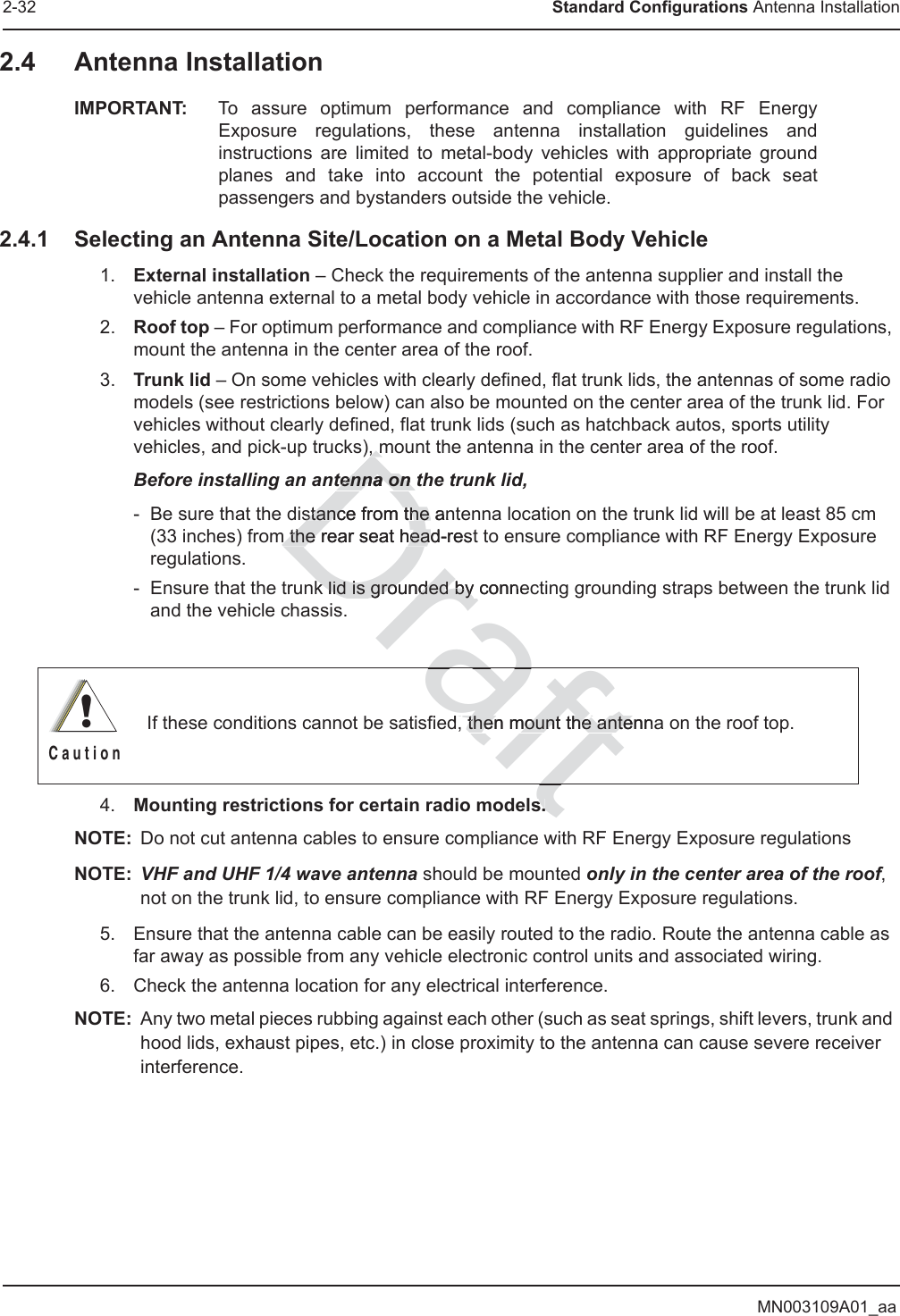 MN003109A01_aa2-32 Standard Configurations Antenna Installation2.4 Antenna InstallationIMPORTANT: To assure optimum performance and compliance with RF Energy Exposure regulations, these antenna installation guidelines and instructions are limited to metal-body vehicles with appropriate ground planes and take into account the potential exposure of back seat passengers and bystanders outside the vehicle. 2.4.1 Selecting an Antenna Site/Location on a Metal Body Vehicle1. External installation – Check the requirements of the antenna supplier and install the vehicle antenna external to a metal body vehicle in accordance with those requirements.2. Roof top – For optimum performance and compliance with RF Energy Exposure regulations, mount the antenna in the center area of the roof. 3. Trunk lid – On some vehicles with clearly defined, flat trunk lids, the antennas of some radio models (see restrictions below) can also be mounted on the center area of the trunk lid. For vehicles without clearly defined, flat trunk lids (such as hatchback autos, sports utility vehicles, and pick-up trucks), mount the antenna in the center area of the roof. Before installing an antenna on the trunk lid, - Be sure that the distance from the antenna location on the trunk lid will be at least 85 cm (33 inches) from the rear seat head-rest to ensure compliance with RF Energy Exposure regulations.- Ensure that the trunk lid is grounded by connecting grounding straps between the trunk lid and the vehicle chassis.4. Mounting restrictions for certain radio models.NOTE: Do not cut antenna cables to ensure compliance with RF Energy Exposure regulationsNOTE: VHF and UHF 1/4 wave antenna should be mounted only in the center area of the roof, not on the trunk lid, to ensure compliance with RF Energy Exposure regulations.5. Ensure that the antenna cable can be easily routed to the radio. Route the antenna cable as far away as possible from any vehicle electronic control units and associated wiring.6. Check the antenna location for any electrical interference.NOTE: Any two metal pieces rubbing against each other (such as seat springs, shift levers, trunk and hood lids, exhaust pipes, etc.) in close proximity to the antenna can cause severe receiver interference.If these conditions cannot be satisfied, then mount the antenna on the roof top.!C a u t i o nfts.s.Draft, m, mtenna on ttenna on stance from the anstance from the m the rear seat head-restm the rear seat heak lid is grounded by conk lid is grounded by nesd then mount the antenn then mount the anterafft