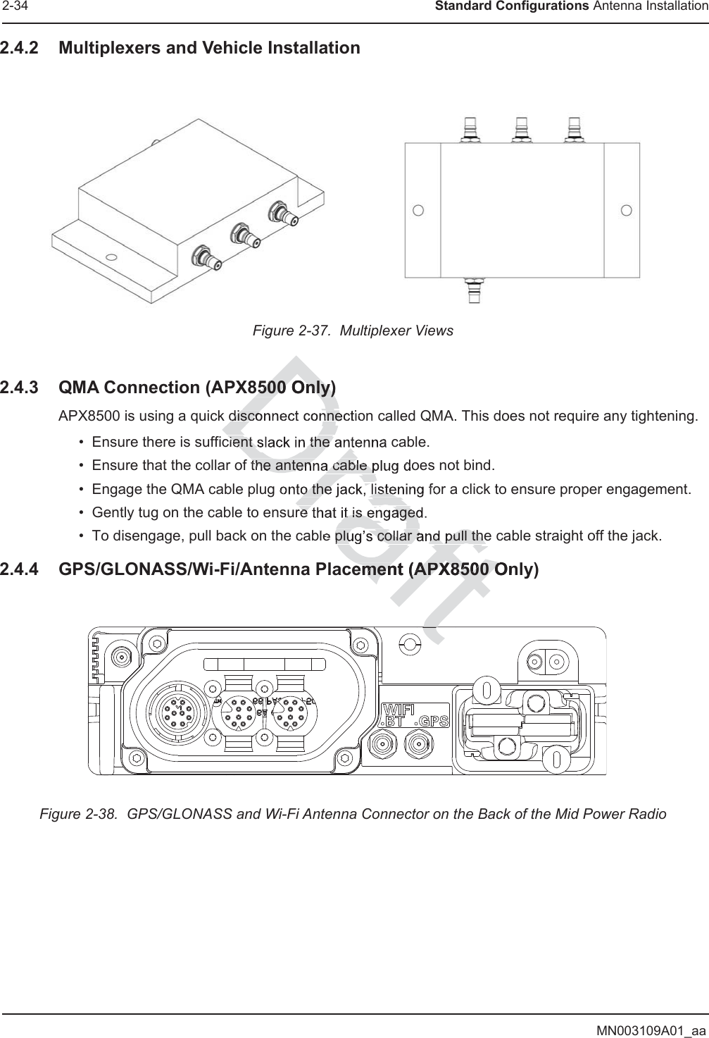 MN003109A01_aa2-34 Standard Configurations Antenna Installation2.4.2 Multiplexers and Vehicle InstallationFigure 2-37.  Multiplexer Views2.4.3 QMA Connection (APX8500 Only)APX8500 is using a quick disconnect connection called QMA. This does not require any tightening. • Ensure there is sufficient slack in the antenna cable. • Ensure that the collar of the antenna cable plug does not bind. • Engage the QMA cable plug onto the jack, listening for a click to ensure proper engagement. • Gently tug on the cable to ensure that it is engaged. • To disengage, pull back on the cable plug’s collar and pull the cable straight off the jack.2.4.4 GPS/GLONASS/Wi-Fi/Antenna Placement (APX8500 Only)Figure 2-38.  GPS/GLONASS and Wi-Fi Antenna Connector on the Back of the Mid Power RadioDDrDrDrarafraf8500 Only)8500 Only)disconnect connecient slack in the the antenna cable po the jack, listere that it is engagedplug’s collar and pull theement (APX8500 Onement (APX8500 Ott