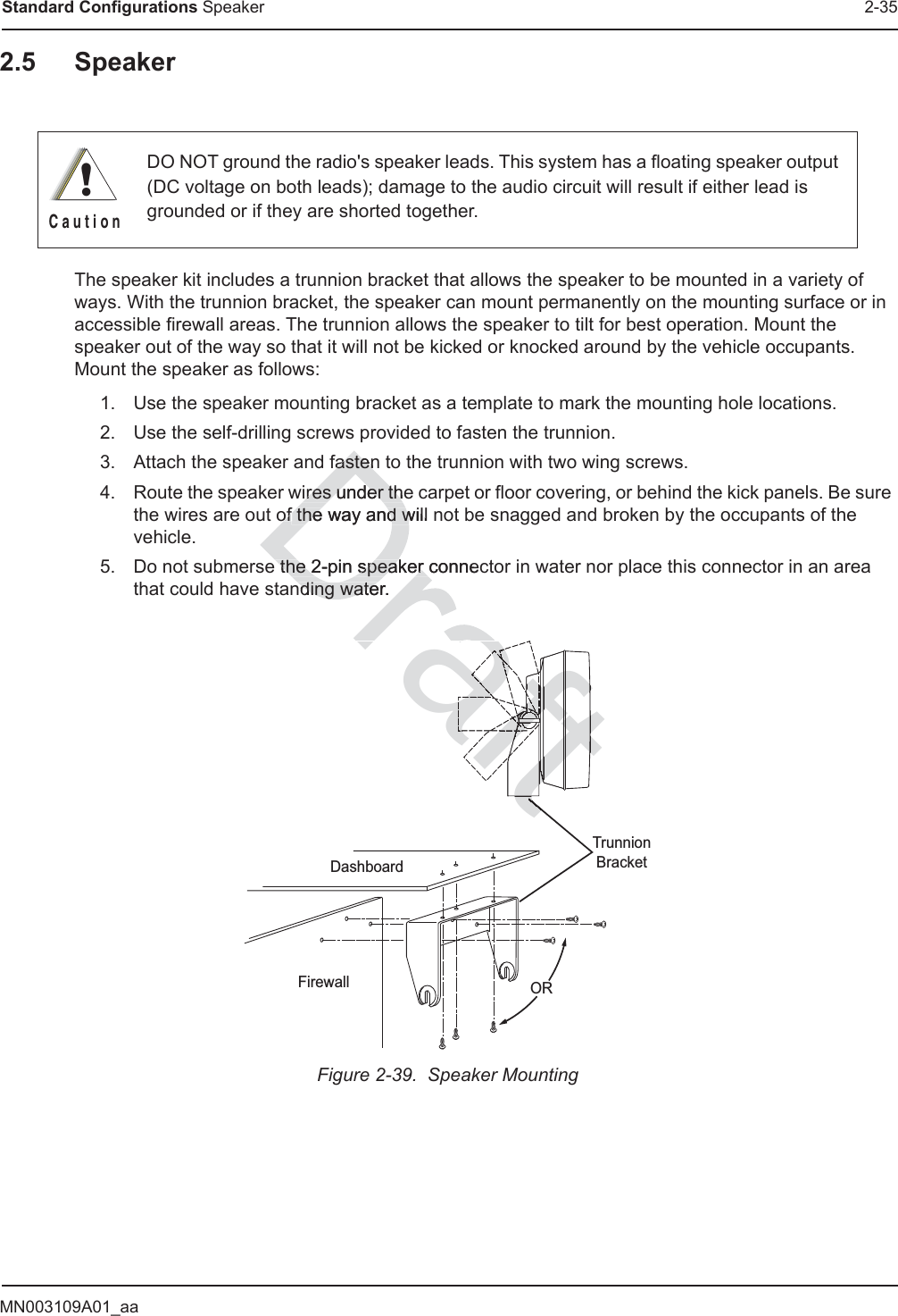 MN003109A01_aaStandard Configurations Speaker 2-352.5 SpeakerThe speaker kit includes a trunnion bracket that allows the speaker to be mounted in a variety of ways. With the trunnion bracket, the speaker can mount permanently on the mounting surface or in accessible firewall areas. The trunnion allows the speaker to tilt for best operation. Mount the speaker out of the way so that it will not be kicked or knocked around by the vehicle occupants. Mount the speaker as follows:1. Use the speaker mounting bracket as a template to mark the mounting hole locations.2. Use the self-drilling screws provided to fasten the trunnion.3. Attach the speaker and fasten to the trunnion with two wing screws.4. Route the speaker wires under the carpet or floor covering, or behind the kick panels. Be sure the wires are out of the way and will not be snagged and broken by the occupants of the vehicle.5. Do not submerse the 2-pin speaker connector in water nor place this connector in an area that could have standing water.Figure 2-39.  Speaker MountingDO NOT ground the radio&apos;s speaker leads. This system has a floating speaker output (DC voltage on both leads); damage to the audio circuit will result if either lead is grounded or if they are shorted together.!C a u t i o nDashboardFirewallTrunnionBracketORfastenfastenires under theires under thofof the way and will  the way and wffe the 2-pin speaker connec the 2-pin speaker nding water.nding wateraftftftftftaftftaftaftaftaftraftftftt