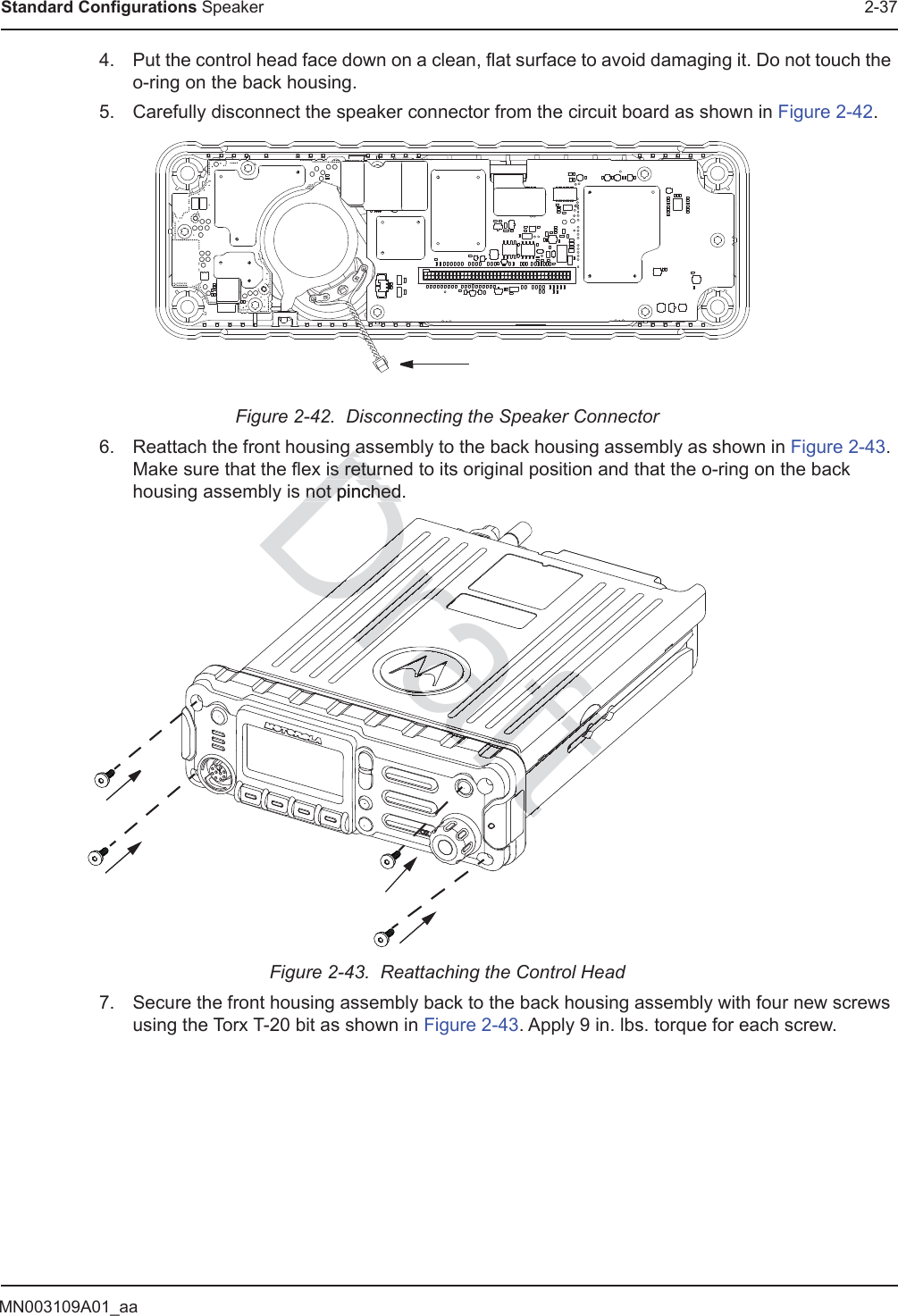 MN003109A01_aaStandard Configurations Speaker 2-374. Put the control head face down on a clean, flat surface to avoid damaging it. Do not touch the o-ring on the back housing.5. Carefully disconnect the speaker connector from the circuit board as shown in Figure 2-42.Figure 2-42.  Disconnecting the Speaker Connector6. Reattach the front housing assembly to the back housing assembly as shown in Figure 2-43. Make sure that the flex is returned to its original position and that the o-ring on the back housing assembly is not pinched.Figure 2-43.  Reattaching the Control Head7. Secure the front housing assembly back to the back housing assembly with four new screws using the Torx T-20 bit as shown in Figure 2-43. Apply 9 in. lbs. torque for each screw.Dg ag ais returnis returnot pinched.not pinchedaftDraftraftDrafDrDraDraDraDraDraDraDraDrafrrrararararaftftftftftftrararaaraftafafafafafftftafaffafftftafftaftftafftafaftafaafftafftaaftaftafftafftftftftftfaaffafaaaffafaaaraftaaftaaftafafaftaafftftraaftaraftftftffftfaftfaftfaftftftfftftffttfttttftftftftftftftftftfttftftftftfttaftftftfttftftafttftfttftftfttftttftraftfttftftftfttftftattttttDaftftrrararafffffffffafaafaaffftftftftffffftttftftftftftftftftftftftftfttttftftftttttttftftftftftftaaaDraftftftftftftfttftttftfttttftftttttftftftftftfttDftftrarararrrararaararaaraafftftafrafrararaaarafafrafaaaraatDaftraftftftftftffafafaatttttftftfftffafafaaaaaffffffffttftfttttaafftftftftftftftftftfta