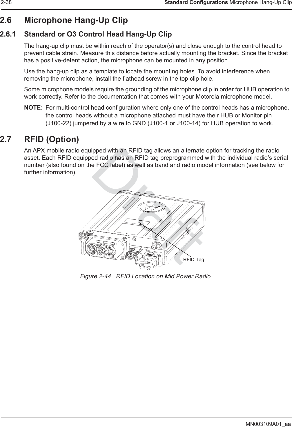 MN003109A01_aa2-38 Standard Configurations Microphone Hang-Up Clip2.6 Microphone Hang-Up Clip2.6.1 Standard or O3 Control Head Hang-Up ClipThe hang-up clip must be within reach of the operator(s) and close enough to the control head to prevent cable strain. Measure this distance before actually mounting the bracket. Since the bracket has a positive-detent action, the microphone can be mounted in any position.Use the hang-up clip as a template to locate the mounting holes. To avoid interference when removing the microphone, install the flathead screw in the top clip hole.Some microphone models require the grounding of the microphone clip in order for HUB operation to work correctly. Refer to the documentation that comes with your Motorola microphone model.NOTE: For multi-control head configuration where only one of the control heads has a microphone, the control heads without a microphone attached must have their HUB or Monitor pin (J100-22) jumpered by a wire to GND (J100-1 or J100-14) for HUB operation to work.2.7 RFID (Option)An APX mobile radio equipped with an RFID tag allows an alternate option for tracking the radio asset. Each RFID equipped radio has an RFID tag preprogrammed with the individual radio’s serial number (also found on the FCC label) as well as band and radio model information (see below for further information).Figure 2-44.  RFID Location on Mid Power RadioRFID TagDraftth an Rth an Rdio has an Rdio has an RCC label) as wellCC label) as weraftraftDraftDrafDraDDDDDDDrDrDDrDrDrDraDraDrararaffffraaafffafDrrararaftraftftftaaftftftfraftraftraftaftftaaaftftfftDrfffaftaftfftftffftfffftaftftftaftaftftftaftftftftraaraaraftftftftftaftftftftftaftaftaftttffDDrDraDraDrDrDrDrDrDrDrDrDrftftftftftftftftftftDDrDDrttDrDrDraDrraraftffftftftftftftftftftftftffftftftttttDrDDDrraaaraaaaaarararararafffDrDrDrttftfffftftftftaararararararaaafftrararaafaaDraDrafrarafDrararaaftrarararararararararararaaDrDrDraDraaaaafrararaftftftftftftftftftftftftfftftftftDftftftftftffftftftftftftftftftftftftftftftftfttttftfffffDtDrattDDDDDDaaaaaafafafaft