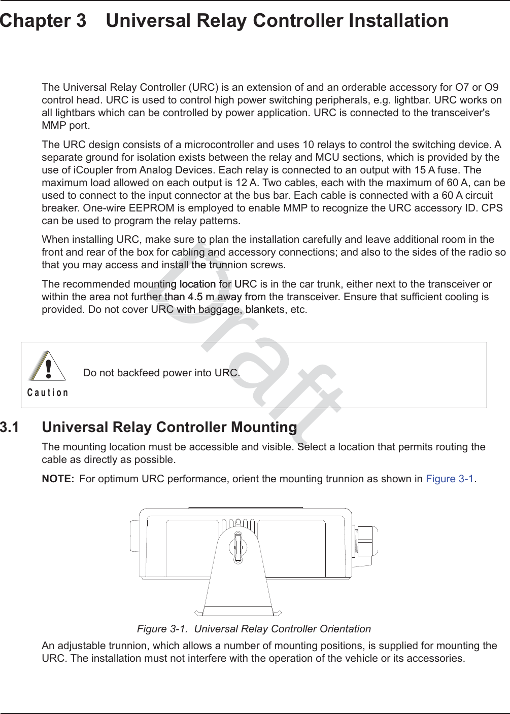 Chapter 3 Universal Relay Controller InstallationThe Universal Relay Controller (URC) is an extension of and an orderable accessory for O7 or O9 control head. URC is used to control high power switching peripherals, e.g. lightbar. URC works on all lightbars which can be controlled by power application. URC is connected to the transceiver&apos;s MMP port. The URC design consists of a microcontroller and uses 10 relays to control the switching device. A separate ground for isolation exists between the relay and MCU sections, which is provided by the use of iCoupler from Analog Devices. Each relay is connected to an output with 15 A fuse. The maximum load allowed on each output is 12 A. Two cables, each with the maximum of 60 A, can be used to connect to the input connector at the bus bar. Each cable is connected with a 60 A circuit breaker. One-wire EEPROM is employed to enable MMP to recognize the URC accessory ID. CPS can be used to program the relay patterns.When installing URC, make sure to plan the installation carefully and leave additional room in the front and rear of the box for cabling and accessory connections; and also to the sides of the radio so that you may access and install the trunnion screws.The recommended mounting location for URC is in the car trunk, either next to the transceiver or within the area not further than 4.5 m away from the transceiver. Ensure that sufficient cooling is provided. Do not cover URC with baggage, blankets, etc.3.1 Universal Relay Controller MountingThe mounting location must be accessible and visible. Select a location that permits routing the cable as directly as possible.NOTE: For optimum URC performance, orient the mounting trunnion as shown in Figure 3-1.Figure 3-1.  Universal Relay Controller OrientationAn adjustable trunnion, which allows a number of mounting positions, is supplied for mounting the URC. The installation must not interfere with the operation of the vehicle or its accessories.Do not backfeed power into URC.!C a u t i o nfttinggSeSeDraftto to abling andabling anstall the trunnstall the trunnunting location for URCunting location for her than 4.5 m away fromher than 4.5 m awRC with baggage, blanketRC with baggage, RC.RC.raft