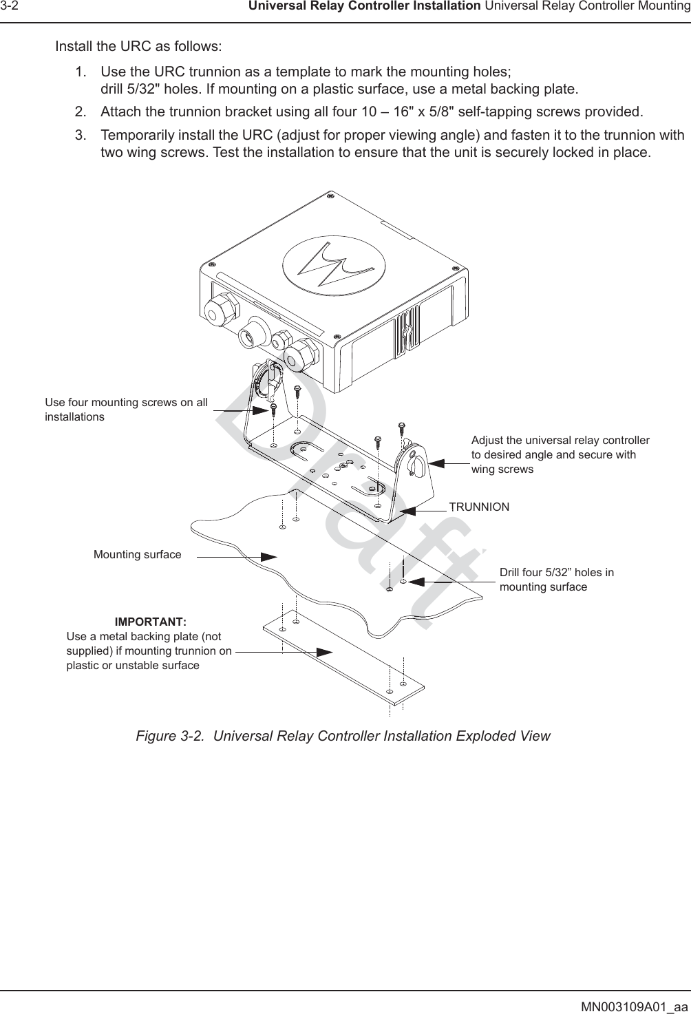 MN003109A01_aa3-2 Universal Relay Controller Installation Universal Relay Controller MountingInstall the URC as follows:1. Use the URC trunnion as a template to mark the mounting holes; drill 5/32&quot; holes. If mounting on a plastic surface, use a metal backing plate.2. Attach the trunnion bracket using all four 10 – 16&quot; x 5/8&quot; self-tapping screws provided.3. Temporarily install the URC (adjust for proper viewing angle) and fasten it to the trunnion with two wing screws. Test the installation to ensure that the unit is securely locked in place.Figure 3-2.  Universal Relay Controller Installation Exploded ViewAdjust the universal relay controller to desired angle and secure with wing screwsUse four mounting screws on all installationsTRUNNIONDrill four 5/32” holes in mounting surfaceMounting surfaceIMPORTANT:Use a metal backing plate (not supplied) if mounting trunnion on plastic or unstable surfaceDraftDraDDattttDDDDDDDDDDDDDDDDDDDDDDDDDDDDDDDDDDDDDDDDDDDDDDDDDDDDDDDDDDDDDDDDDDDDDDDDDDDDDDDDDDDDDDDDDDDDDDDDDDDDDDDDDDDDDDDDDDDDDDDDDDDDDDDDDDDDDDDDDDDDDDDDDDDDDDDDDDDDDDDDDDafafafafraftDDDDDDDDDDDrDDDrDrDrDDDrDrDDrDDDDDDrDrDraDrDrarDrDraDDrafafDDrraraDrDrDrDrraDrDDDDDDDDDDDDDDDrDDDDDDDrDrDrDraDraDrDraDrDaDrDraDrDraDrDrraDrDraDDDDDDDDaaDDDDDDrraDrDDrDrDDDDrDrDrDDDDDDrraDrraDrraDraDraDrrDrDrDrDrDrDrDrDrDrDrDrDrDrDrDrDrrDrDrDraDrDraDrDrDrDrDrDrDrDrDDDDDDDDDDDaDDDDDDDDDDaDDDDDDDDraDDraDDDDDDDDDaaDDaDrfarrraraaafrDrarrrarDDDDDDDDDDDDDDDDDDDDDDDDDDDDDDDDDDDDDDDDDDDDDDDDaaaararaffafafaaaaaaaraafaDDDDDDDDDaaaaftftaafafafDDDDDDDDDaftfftfftftDDDDDafafafafafDrafDDrDDDafDDrDraaDraDraDrDraDraDrDrrraaaafaDaaaafafafafDDaaaDDDDDDDDDDDDDDDDDDDDDDDDDDDDDDDDDDDDDDDDDDDDDDDDDDDDDDDDDDDDDDDDDDDDDDDDDDDDDDDDDDDDDDDDDDDDDDDDDDDDDDDDDDDDDDDDDDDDDDDDDDDaaaaaaaaaaaaaaaaaaaaafafaDDDDDDDDDDDDDDDrrrrrrafafafafafaffffffffffaftaftaftaftaftaftaftaftaftftftaftftftftDDDDafafafafftftftft