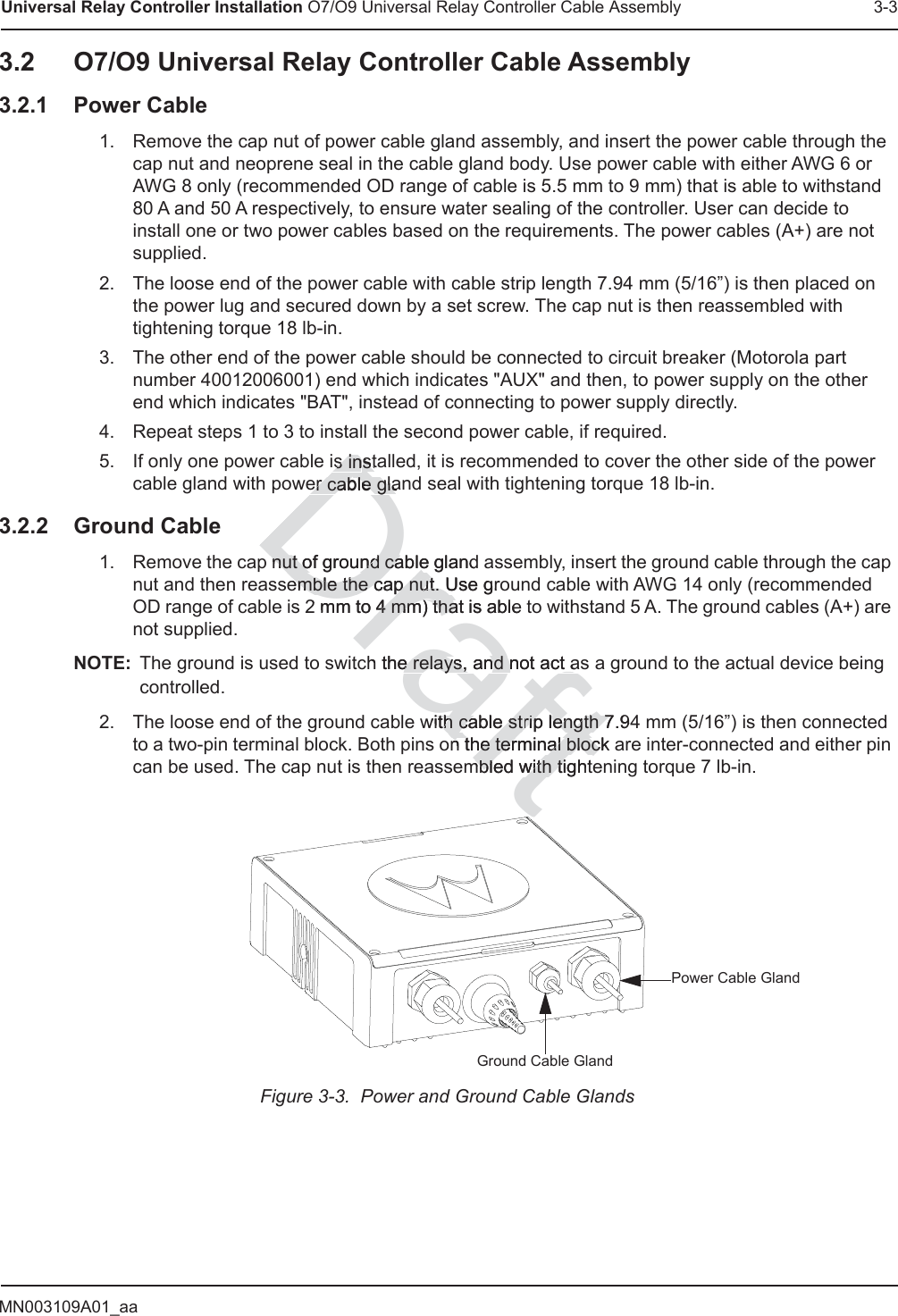 MN003109A01_aaUniversal Relay Controller Installation O7/O9 Universal Relay Controller Cable Assembly 3-33.2 O7/O9 Universal Relay Controller Cable Assembly3.2.1 Power Cable1. Remove the cap nut of power cable gland assembly, and insert the power cable through the cap nut and neoprene seal in the cable gland body. Use power cable with either AWG 6 or AWG 8 only (recommended OD range of cable is 5.5 mm to 9 mm) that is able to withstand 80 A and 50 A respectively, to ensure water sealing of the controller. User can decide to install one or two power cables based on the requirements. The power cables (A+) are not supplied.2. The loose end of the power cable with cable strip length 7.94 mm (5/16”) is then placed on the power lug and secured down by a set screw. The cap nut is then reassembled with tightening torque 18 lb-in.3. The other end of the power cable should be connected to circuit breaker (Motorola part number 40012006001) end which indicates &quot;AUX&quot; and then, to power supply on the other end which indicates &quot;BAT&quot;, instead of connecting to power supply directly.4. Repeat steps 1 to 3 to install the second power cable, if required.5. If only one power cable is installed, it is recommended to cover the other side of the power cable gland with power cable gland seal with tightening torque 18 lb-in.3.2.2 Ground Cable1. Remove the cap nut of ground cable gland assembly, insert the ground cable through the cap nut and then reassemble the cap nut. Use ground cable with AWG 14 only (recommended OD range of cable is 2 mm to 4 mm) that is able to withstand 5 A. The ground cables (A+) are not supplied.NOTE: The ground is used to switch the relays, and not act as a ground to the actual device being controlled.2. The loose end of the ground cable with cable strip length 7.94 mm (5/16”) is then connected to a two-pin terminal block. Both pins on the terminal block are inter-connected and either pin can be used. The cap nut is then reassembled with tightening torque 7 lb-in.Figure 3-3.  Power and Ground Cable GlandsGround Cable GlandPower Cable GlandDraftis inis instaster cable glaer cable gla nut of ground cable glandnut of ground cableemble the cap nut. Use groemble the cap nut. U2 mm to 4 mm) that is able4 mm) thah the relays, and not act ae relays, and not act awith cable stith cable strip length 7.9rip length 7n the ten the terminal block rminal blocmbled with tightmbled with titt