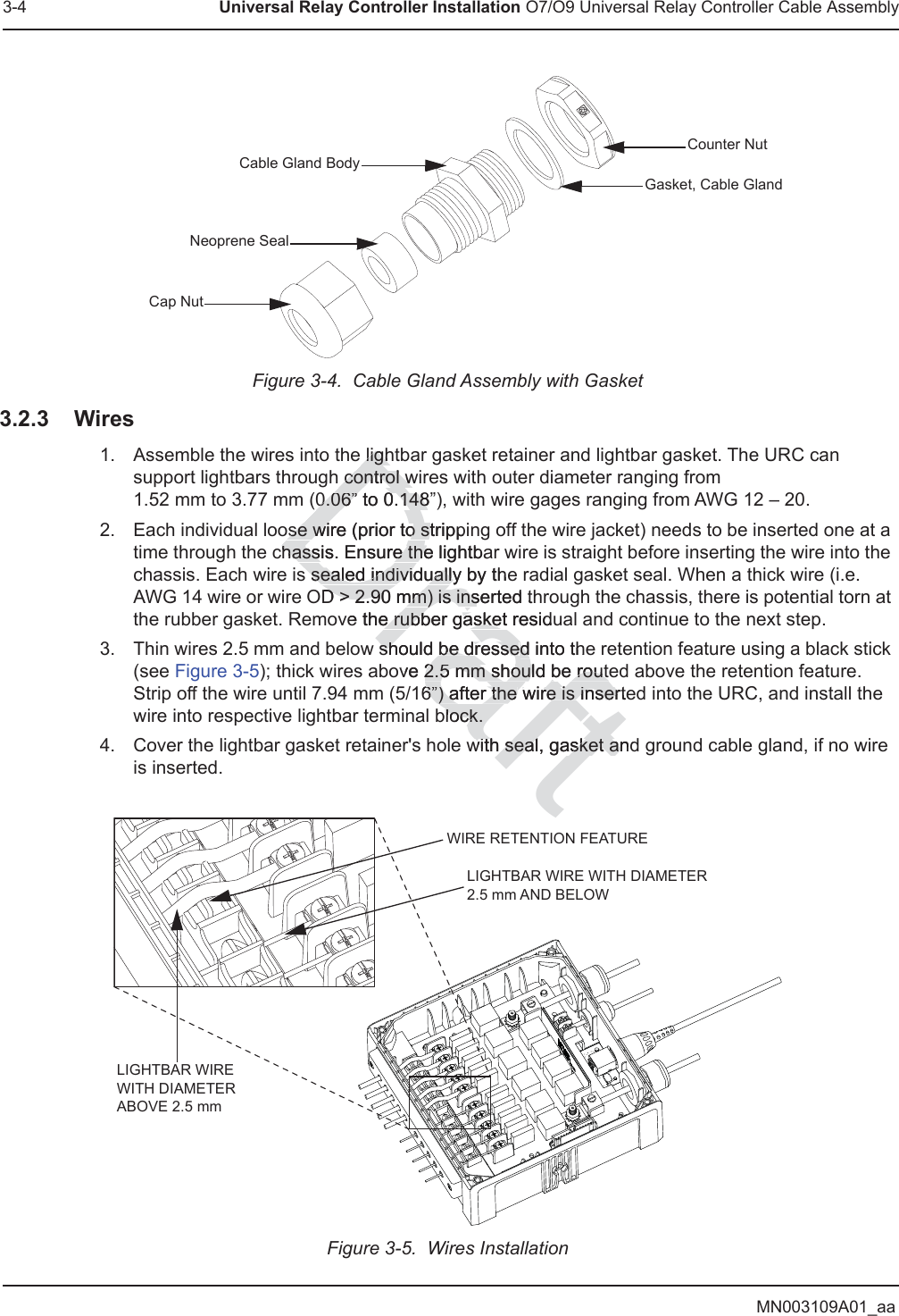 MN003109A01_aa3-4 Universal Relay Controller Installation O7/O9 Universal Relay Controller Cable AssemblyFigure 3-4.  Cable Gland Assembly with Gasket3.2.3 Wires1. Assemble the wires into the lightbar gasket retainer and lightbar gasket. The URC can support lightbars through control wires with outer diameter ranging from  1.52 mm to 3.77 mm (0.06” to 0.148”), with wire gages ranging from AWG 12 – 20.2. Each individual loose wire (prior to stripping off the wire jacket) needs to be inserted one at a time through the chassis. Ensure the lightbar wire is straight before inserting the wire into the chassis. Each wire is sealed individually by the radial gasket seal. When a thick wire (i.e. AWG 14 wire or wire OD &gt; 2.90 mm) is inserted through the chassis, there is potential torn at the rubber gasket. Remove the rubber gasket residual and continue to the next step.3. Thin wires 2.5 mm and below should be dressed into the retention feature using a black stick (see Figure 3-5); thick wires above 2.5 mm should be routed above the retention feature. Strip off the wire until 7.94 mm (5/16”) after the wire is inserted into the URC, and install the wire into respective lightbar terminal block.4. Cover the lightbar gasket retainer&apos;s hole with seal, gasket and ground cable gland, if no wire is inserted.Figure 3-5.  Wires InstallationCounter NutGasket, Cable GlandNeoprene SealCap NutCable Gland BodyWIRE RETENTION FEATURELIGHTBAR WIRE WITH DIAMETER 2.5 mm AND BELOWLIGHTBAR WIRE WITH DIAMETER ABOVE 2.5 mmDraft ligh ligh control w control w0.06” to 0.148”)0.06” to 0.148ose wire (prior to strippiose wire (prior to stchassis. Ensure the lightbahassis. Ensure thes sealed individually by ths sealed individuallyeD &gt; 2.90 mm) is inserted thD &gt; 2.90 mm) is insve the rubber gasket residue rubber gaskeshould be dresseshould be dressed into thedove 2.5 mm should be route2.5 mm should be route6”) after the 6”) after the wire is insertewire is inserblock.block.with seal, gasket anwith seal, gasket andt