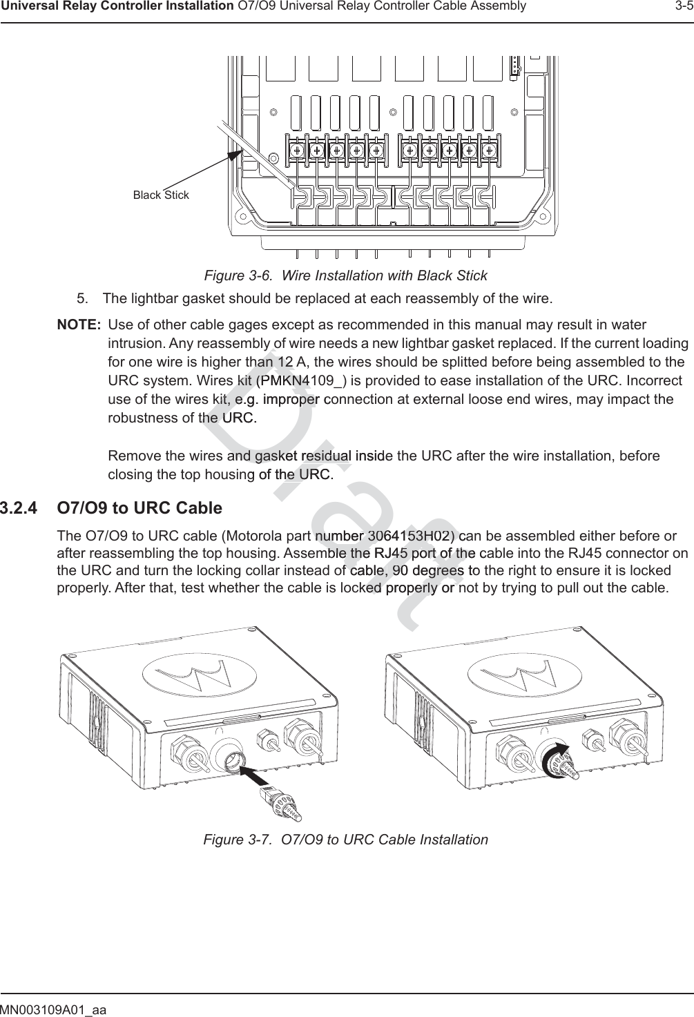 MN003109A01_aaUniversal Relay Controller Installation O7/O9 Universal Relay Controller Cable Assembly 3-5Figure 3-6.  Wire Installation with Black Stick5. The lightbar gasket should be replaced at each reassembly of the wire.NOTE: Use of other cable gages except as recommended in this manual may result in water intrusion. Any reassembly of wire needs a new lightbar gasket replaced. If the current loading for one wire is higher than 12 A, the wires should be splitted before being assembled to the URC system. Wires kit (PMKN4109_) is provided to ease installation of the URC. Incorrect use of the wires kit, e.g. improper connection at external loose end wires, may impact the robustness of the URC.  Remove the wires and gasket residual inside the URC after the wire installation, before closing the top housing of the URC.3.2.4 O7/O9 to URC CableThe O7/O9 to URC cable (Motorola part number 3064153H02) can be assembled either before or after reassembling the top housing. Assemble the RJ45 port of the cable into the RJ45 connector on the URC and turn the locking collar instead of cable, 90 degrees to the right to ensure it is locked properly. After that, test whether the cable is locked properly or not by trying to pull out the cable.Figure 3-7.  O7/O9 to URC Cable InstallationBlack StickDrafty oy ohan 12 Ahan 12 s kit (PMKN41s kit (PMKN4kit, e.g. imprkit, e.oper coperthe URC.the Uand gasket residual insideand gasket residualng of the URC.he URt number 3064153H02) canumber 3064153H02) cmble the RJ45 port of the cmble the RJ45 port of thef cable,f cable, 90 degrees to 90 degreesked properly or nked properly or nt