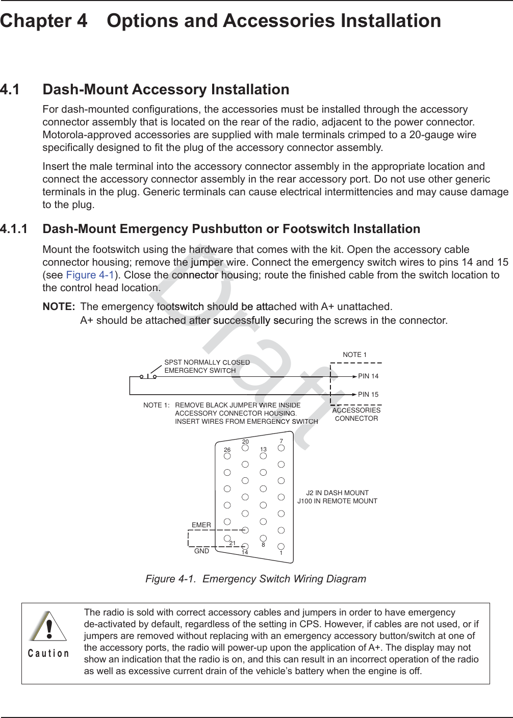 Chapter 4 Options and Accessories Installation4.1 Dash-Mount Accessory InstallationFor dash-mounted configurations, the accessories must be installed through the accessory connector assembly that is located on the rear of the radio, adjacent to the power connector. Motorola-approved accessories are supplied with male terminals crimped to a 20-gauge wire specifically designed to fit the plug of the accessory connector assembly. Insert the male terminal into the accessory connector assembly in the appropriate location and connect the accessory connector assembly in the rear accessory port. Do not use other generic terminals in the plug. Generic terminals can cause electrical intermittencies and may cause damage to the plug.4.1.1 Dash-Mount Emergency Pushbutton or Footswitch Installation Mount the footswitch using the hardware that comes with the kit. Open the accessory cable connector housing; remove the jumper wire. Connect the emergency switch wires to pins 14 and 15 (see Figure 4-1). Close the connector housing; route the finished cable from the switch location to the control head location.NOTE: The emergency footswitch should be attached with A+ unattached.  A+ should be attached after successfully securing the screws in the connector.Figure 4-1.  Emergency Switch Wiring DiagramThe radio is sold with correct accessory cables and jumpers in order to have emergency  de-activated by default, regardless of the setting in CPS. However, if cables are not used, or if jumpers are removed without replacing with an emergency accessory button/switch at one of the accessory ports, the radio will power-up upon the application of A+. The display may not show an indication that the radio is on, and this can result in an incorrect operation of the radio as well as excessive current drain of the vehicle’s battery when the engine is off.ACCESSORIESCONNECTORJ2 IN DASH MOUNTJ100 IN REMOTE MOUNTPIN 14PIN 15NOTE 1SPST NORMALLY CLOSEDEMERGENCY SWITCHNOTE 1:   REMOVE BLACK JUMPER WIRE INSIDE                 ACCESSORY CONNECTOR HOUSING.                 INSERT WIRES FROM EMERGENCY SWITCHGNDEMER1781413202126!C a u t i o nDrahardwahardwthe jumper wthe jumper we connector house connector hoon.on.footswitch should be attacfootswitch should bhed after successfully hed after successfusecraftfttACCCafaftOSEDCHR WIRE INSIDEOUSINENCY SWITCHft