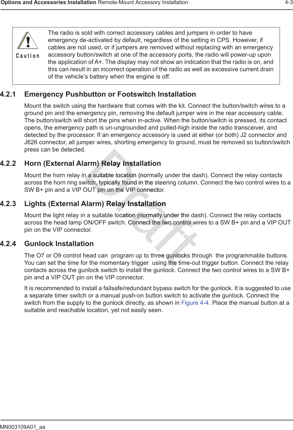MN003109A01_aaOptions and Accessories Installation Remote-Mount Accessory Installation 4-34.2.1 Emergency Pushbutton or Footswitch InstallationMount the switch using the hardware that comes with the kit. Connect the button/switch wires to a ground pin and the emergency pin, removing the default jumper wire in the rear accessory cable. The button/switch will short the pins when in-active. When the button/switch is pressed, its contact opens, the emergency path is un-ungrounded and pulled-high inside the radio transceiver, and detected by the processor. If an emergency accessory is used at either (or both) J2 connector and J626 connector, all jumper wires, shorting emergency to ground, must be removed so button/switch press can be detected.4.2.2 Horn (External Alarm) Relay InstallationMount the horn relay in a suitable location (normally under the dash). Connect the relay contacts across the horn ring switch, typically found in the steering column. Connect the two control wires to a SW B+ pin and a VIP OUT pin on the VIP connector.4.2.3 Lights (External Alarm) Relay InstallationMount the light relay in a suitable location (normally under the dash). Connect the relay contacts across the head lamp ON/OFF switch. Connect the two control wires to a SW B+ pin and a VIP OUT pin on the VIP connector.4.2.4 Gunlock InstallationThe O7 or O9 control head can  program up to three gunlocks through  the programmable buttons. You can set the time for the momentary trigger  using the time-out trigger button. Connect the relay contacts across the gunlock switch to install the gunlock. Connect the two control wires to a SW B+ pin and a VIP OUT pin on the VIP connector.It is recommended to install a failsafe/redundant bypass switch for the gunlock. It is suggested to use a separate timer switch or a manual push-on button switch to activate the gunlock. Connect the switch from the supply to the gunlock directly, as shown in Figure 4-4. Place the manual button at a suitable and reachable location, yet not easily seen.The radio is sold with correct accessory cables and jumpers in order to have emergency de-activated by default, regardless of the setting in CPS. However, if cables are not used, or if jumpers are removed without replacing with an emergency accessory button/switch at one of the accessory ports, the radio will power-up upon the application of A+. The display may not show an indication that the radio is on, and this can result in an incorrect operation of the radio as well as excessive current drain of the vehicle’s battery when the engine is off.!C a u t i o nDraftm) Relay Instam) Relay Insn a suitable location (norn a suitable locatiowitch, typically found in the sitch, typically founT pin on the VIP connectorT pin on the VIP conRelay Installationlay Installatioocation (normally under then (normally u Connect the twConnect the two control wo control wee gunlocksgunlog the tithe k