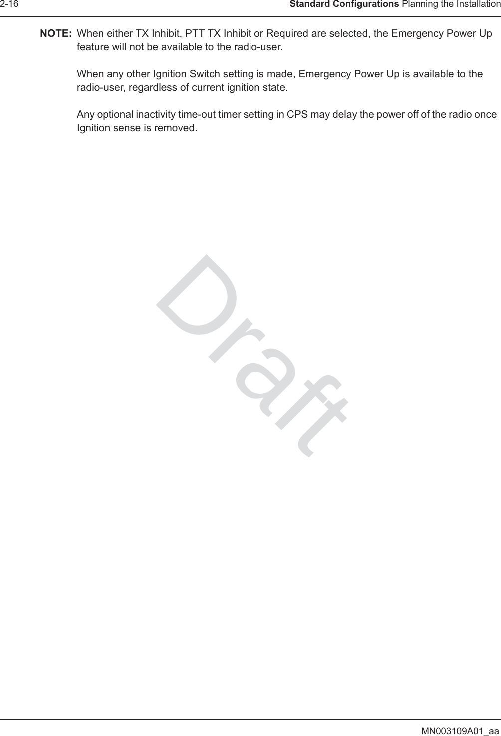 MN003109A01_aa2-16 Standard Configurations Planning the InstallationNOTE: When either TX Inhibit, PTT TX Inhibit or Required are selected, the Emergency Power Up feature will not be available to the radio-user.  When any other Ignition Switch setting is made, Emergency Power Up is available to the radio-user, regardless of current ignition state.  Any optional inactivity time-out timer setting in CPS may delay the power off of the radio once Ignition sense is removed.Draft