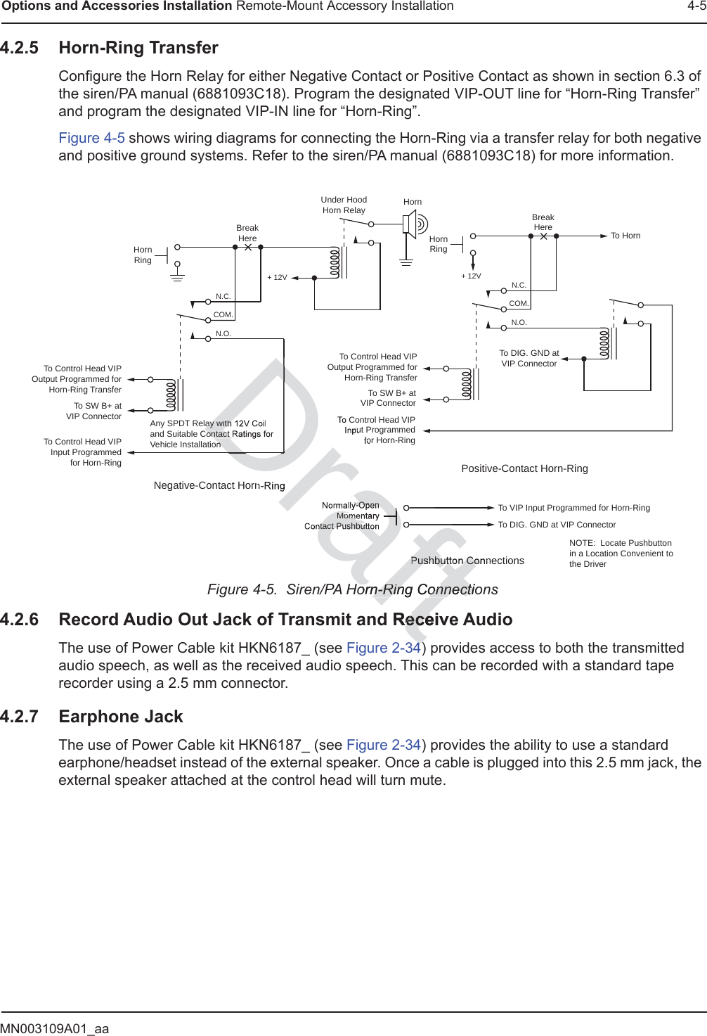 MN003109A01_aaOptions and Accessories Installation Remote-Mount Accessory Installation 4-54.2.5 Horn-Ring TransferConfigure the Horn Relay for either Negative Contact or Positive Contact as shown in section 6.3 of the siren/PA manual (6881093C18). Program the designated VIP-OUT line for “Horn-Ring Transfer” and program the designated VIP-IN line for “Horn-Ring”.Figure 4-5 shows wiring diagrams for connecting the Horn-Ring via a transfer relay for both negative and positive ground systems. Refer to the siren/PA manual (6881093C18) for more information.Figure 4-5.  Siren/PA Horn-Ring Connections4.2.6 Record Audio Out Jack of Transmit and Receive AudioThe use of Power Cable kit HKN6187_ (see Figure 2-34) provides access to both the transmitted audio speech, as well as the received audio speech. This can be recorded with a standard tape recorder using a 2.5 mm connector.4.2.7 Earphone JackThe use of Power Cable kit HKN6187_ (see Figure 2-34) provides the ability to use a standard earphone/headset instead of the external speaker. Once a cable is plugged into this 2.5 mm jack, the external speaker attached at the control head will turn mute.To HornBreakHereHornRingTo Control Head VIPOutput Programmed forHorn-Ring TransferTo Control Head VIPInput Programmedfor Horn-RingTo SW B+ atVIP ConnectorN.C.COM.N.O.To DIG. GND atVIP Connector+ 12VPositive-Contact Horn-RingNegative-Contact Horn-RingUnder HoodHorn Relay HornBreakHereHornRingTo Control Head VIPOutput Programmed forHorn-Ring TransferTo Control Head VIPInput Programmedfor Horn-RingAny SPDT Relay with 12V Coil and Suitable Contact Ratings forVehicle InstallationN.C.COM.N.O.+ 12VNormally-OpenMomentaryContact PushbuttonTo VIP Input Programmed for Horn-RingTo DIG. GND at VIP ConnectorPushbutton ConnectionsNOTE:  Locate Pushbuttonin a Location Convenient tothe DriverTo SW B+ atVIP Connectoraftorn-Ring Connection-Ring Connecti Receiveece44Draftay with ontact nDrDry-OpenMomentact PushbuttaaaafafafafafPushbutton Con